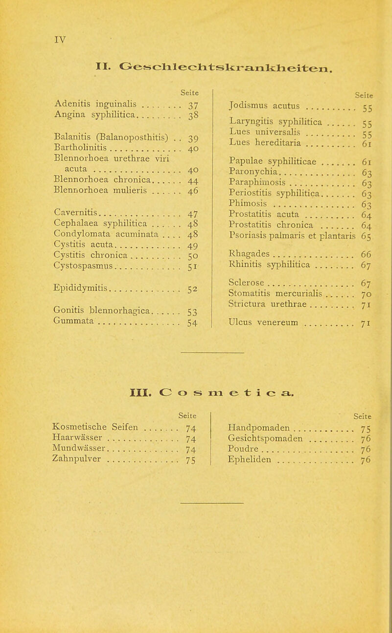 IV II. Geschlechtskrankheiten. Seite Adenitis inguinalis 37 Angina syphilitica 38 Balanitis (Balanoposthitis) . . 39 Bartholinitis 40 Blennorhoea urethrae viri acuta 40 Blennorhoea chronica 44 Blennorhoea mulieris 46 Cavernitis 47 Cephalaea syphilitica 48 Condylomata acuminata .... 48 Cystitis acuta 49 Cystitis chronica 50 Cystospasmus 51 Epididymitis 52 Gonitis blennorhagica 53 Gummata 54 Seite Jodismus acutus 55 Laryngitis syphilitica 55 Lues universalis 55 Lues hereditaria 61 Papulae syphiliticae 61 Paronychia 63 Paraphimosis 63 Periostitis syphilitica 63 Phimosis 63 Prostatitis acuta 64 Prostatitis chronica 64 Psoriasis paimaris et plantaris 65 Rhagades 66 Rhinitis syphilitica 67 Sclerose 67 Stomatitis mercurialis 70 Strictura urethrae 71 Ulcus venereum 71 III. Cos m e t i c el. Seite Kosmetische Seifen 74 Haarwässer 74 Mundwässer 74 Zahnpulver 75 Seite Handpomaden 75 Gesichtspomaden 76 Poudre 76 Epheliden 76