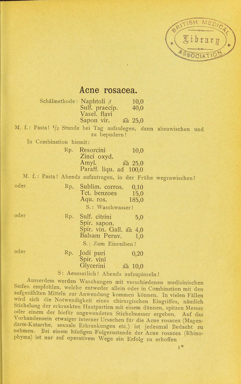 Acne rosacea. Schälmethode: Naphtoli ß 10,0 Sulf. praecip. 40,0 Vasel. flavi Sapon vir. äa 25,0 M. f.: Pastal l\i Stunde bei Tag aufzulegen, dann abzuwischen und zu bepudern! In Combination hiemit: Rp. Resorcini 10,0 Zinci oxyd. Amyl. äa 25,0 Paraff. liqu. ad 100,0 M. f.: Pasta! Abends aufzutragen, in der Frühe wegzuwischen I oder Rp. Sublim, corros. 0,10 Tct. benzoes 15,0 Aqu. ros. 185,0 S.: Waschwasser I oder Rp- Sulf. citrini 5,0 Spir. sapon. Spir. vin. Gall. äa 4,0 Balsam Peruv. 1,0 S.: Zum Einreiben ! oder Rp. Jodi puri 0,20 Spir. vini Glycerini äa 10,0 S: Aeusserlich I Abends aufzupinseln ! Ausserdem werden Waschungen mit verschiedenen medizinischen Seifen empfohlen, welche entweder allein oder in Combination mit den aufgezählten Mitteln zur Anwendung kommen können. In vielen Fällen wird sich die Notwendigkeit eines chirurgischen Eingriffes, nämlich Stichelung der erkrankten Hautpartien mit einem dünnen, spitzen Messer oder einem der hiefiir angewendeten Stichelmesser ergeben. Auf das V orhandensem etwaiger interner Ursachen für die Acne rosacea (Magen- darm-Katarrhe, sexuale Erkrankungen etc.) ist jedesmal Bedacht zu nehmen. Bei einem häufigen Folgezustande der Acne rosacea (Rhino- phyma) ist nur auf operativem Wege ein Erfolg zu erhoffen