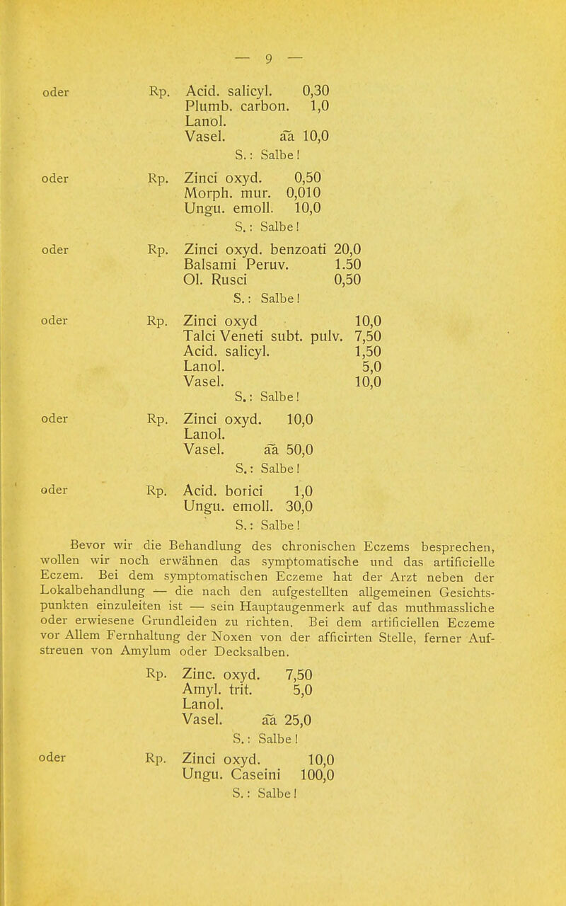 oder Rp. Acid. salicyl. 0,30 Plumb. carbon. 1,0 Lanol. Vasel. ää 10,0 S.: Salbe! oder Rp. Zinci oxyd. 0,50 Morph, mur. 0,010 Ungu. emoll. 10,0 S.: Salbe! oder Rp. Zinci oxyd. benzoati 20,0 Baisami Peruv. 1.50 Ol. Rusci 0,50 S.: Salbe! oder Rp. Zinci oxyd 10,0 Talci Veneti subt. pulv. 7,50 Acid. salicyl. 1,50 Lanol. 5,0 Vasel. 10,0 S.: Salbe! oder Rp. Zinci oxyd. 10,0 Lanol. Vasel. ää 50,0 S.: Salbe! oder Rp. Acid. borici 1,0 Ungu. emoll. 30,0 S.: Salbe! Bevor wir die Behandlung des chronischen Eczems besprechen, wollen wir noch erwähnen das symptomatische und das artificielle Eczem. Bei dem symptomatischen Eczeme hat der Arzt neben der Lokalbehandlung ^- die nach den aufgestellten allgemeinen Gesichts- punkten einzuleiten ist — sein Hauptaugenmerk auf das muthmassliche oder erwiesene Grundleiden zu richten. Bei dem artificiellen Eczeme vor Allem Fernhaltung der Noxen von der afficirten Stelle, ferner Auf- streuen von Amylum oder Decksalben. Rp. Zinc. oxyd. 7,50 Amyl. trit. 5,0 Lanol. Vasel. ää 25,0 S.: Salbei oder Rp. Zinci oxyd. 10,0 Ungu. Caseini 100,0