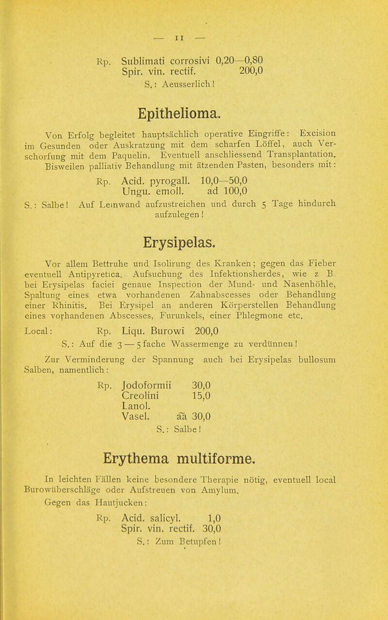 Rp. Sublimati corrosivi 0,20—0,80 Spir. vin. rectif. 200,0 S.: Aeusserlich! Epithelioma. Von Erfolg begleitet hauptsächlich operative Eingriffe: Excision im Gesunden oder Auskratzung mit dem scharfen Löffel, auch Ver- schorfung mit dem Paquelin. Eventuell anschliessend Transplantation. Bisweilen palliativ Behandlung mit ätzenden Pasten, besonders mit: Rp. Acid. pyrogall. 10,0—50,0 Ungu. emoll. ad 100,0 S.: Salbe! Auf Leinwand aufzustreichen und durch 5 Tage hindurch aufzulegen! Erysipelas. Vor allem Bettruhe und Isolirung des Kranken; gegen das Fieber eventuell Antipyretica. Aufsuchung des Infektionsherdes, wie z B. bei Erysipelas faciei genaue Inspection der Mund- und Nasenhöhle, Spaltung eines etwa vorhandenen Zahnabscesses oder Behandlung einer Rhinitis. Bei Erysipel an anderen Körperstellen Behandlung eines vorhandenen Abscesses, Furunkels, einer Phlegmone etc. Local: Rp. Liqu. Burowi 200,0 S.: Auf die 3 — 5 fache Wassermenge zu verdünnen ! Zur Verminderung der Spannung auch bei Erysipelas bullosum Salben, namentlich: Rp. Jodoformii 30,0 Creolini 15,0 Lanol. Vasel. äa 30,0 S.: Salbe! Erythema multiforme. In leichten Fällen keine besondere Therapie nötig, eventuell local Burowüberschläge oder Aufstreuen von Amylum. Gegen das Hautjucken: Rp. Acid. salicyl. 1,0 Spir. vin. rectif. 30,0 S.: Zum Betupfen !