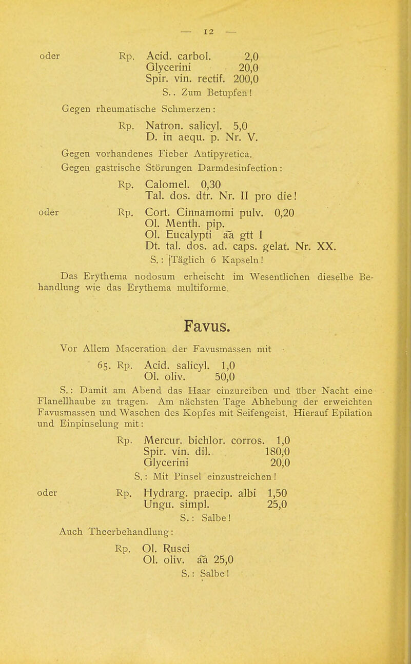 I 2 oder Rp. Acid. carbol. 2,0 Glycerini 20,0 Spir. vin. rectif. 200,0 S.. Zum Betupfen ! Gegen rheumatische Schmerzen: Rp. Natron, salicyl. 5,0 D. in aequ. p. Nr. V. Gegen vorhandenes Fieber Antipyretica. Gegen gastrische Störungen Darmdesinfection: Rp. Calomel. 0,30 Tal. dos. dtr. Nr. II pro die! oder Rp. Cort. Cinnamomi pulv. 0,20 Ol. Menth, pip. Ol. Eucalypti aa gtt I Dt. tal. dos. ad. caps. gelat. Nr. XX. S.: jTäglich 6 Kapseln! Das Erythema nodosum erheischt im Wesentlichen dieselbe Be- handlung wie das Erythema multiforme. Favus. Vor Allem Maceration der Favusmassen mit • 65. Rp. Acid. salicyl. 1,0 Ol. oliv. 50,0 S.: Damit am Abend das Haar einzureiben und über Nacht eine Flanellhaube zu tragen. Am nächsten Tage Abhebung der erweichten Favusmassen und Waschen des Kopfes mit Seifengeist. Hierauf Epilation und Einpinselung mit: Rp. Mercur. bichlor. corros. 1,0 Spir. vin. dil. 180,0 Glycerini 20,0 S.: Mit Pinsel einzustreichen ! oder Rp. Hydrarg. praecip. albi 1,50 Ungu. simpl. 25,0 S.: Salbe! Auch Theerbehandlung: Rp. Ol. Rusci Ol. oliv, aa 25,0