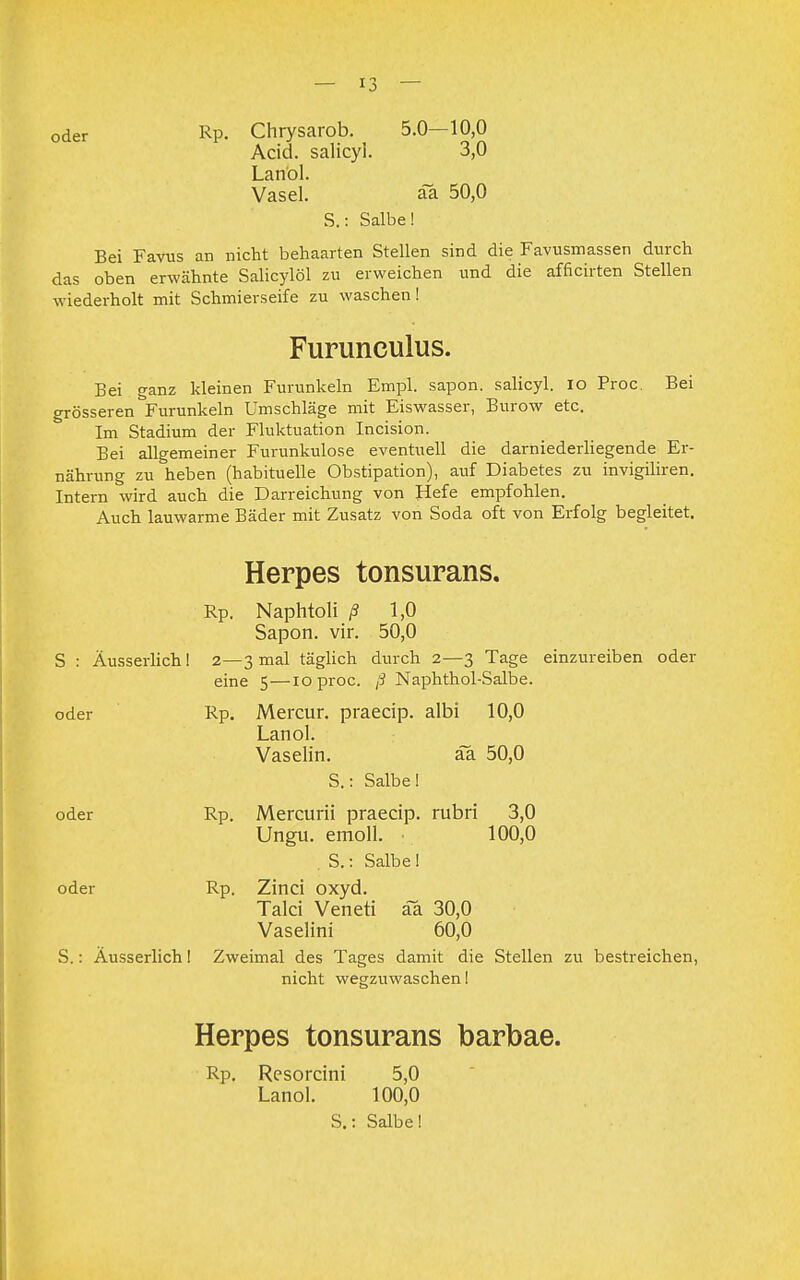 oder Rp. Chrysarob. 5.0—10,0 Acid. salicyl. 3,0 Lanol. Vasel. äa 50,0 S.: Salbe! Bei Favus an nicht behaarten Stellen sind die Favusmassen durch das oben erwähnte Salicylöl zu erweichen und die afficirten Stellen wiederholt mit Schmierseife zu waschen! Furunculus. Bei ganz kleinen Furunkeln Empl. sapon. salicyl. IO Proc. Bei grösseren Furunkeln Umschläge mit Eiswasser, Burow etc. Im Stadium der Fluktuation Incision. Bei allgemeiner Furunkulose eventuell die darniederliegende Er- nährung zu heben (habituelle Obstipation), auf Diabetes zu invigiliren. Intern wird auch die Darreichung von Hefe empfohlen. Auch lauwarme Bäder mit Zusatz von Soda oft von Erfolg begleitet. Herpes tonsurans. Rp. Naphtoli ß 1,0 Sapon. vir. 50,0 S : Äusserlich! 2—3 mal täglich durch 2—3 Tage einzureiben oder eine 5 —10 proc. ß Naphthol-Salbe. oder Rp. Mercur. praecip. albi 10,0 Lanol. Vaselin. äa 50,0 S.: Salbe! oder Rp. Mercurii praecip. rubri 3,0 Ungu. emoll. 100,0 S.: Salbe! oder Rp. Zinci oxyd. Talci Veneti äa 30,0 Vaselini 60,0 S.: Äusserlich! Zweimal des Tages damit die Stellen zu bestreichen, nicht wegzuwaschen! Herpes tonsurans barbae. Rp. Rcsorcini 5,0 Lanol. 100,0