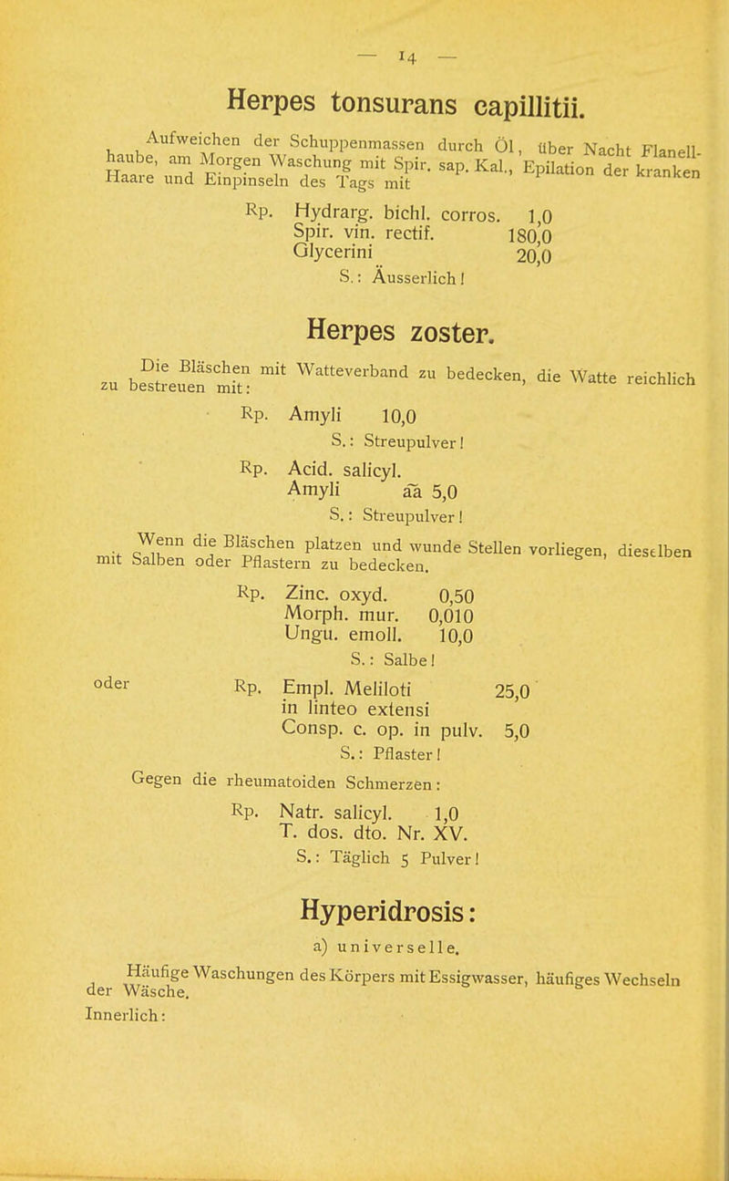 Herpes tonsurans capillitii. Aufweichen der Schuppenmassen durch Öl, über Nacht Flanell haube, am Morgen Waschung mit Spir. sap. Kai, Epilation dertranken Haare und Einpinseln des Tags mit sanken Rp. Hydrarg. bichl. corros. 1,0 Spir. vin. rectif. l80,'o Glycerini 20^0 S.: Ausserlich! Herpes zoster. zu be^euttlt: * WaeVerband Zu bedec^n, die Watte reichlich Rp. Amyli 10,0 S.: Streupulver! Rp. Acid. salicyl. Amyli äa 5,0 S.: Streupulver! mit ZtT dH BpSflChen Pktzen Und WUnde Stellen erliegen, dieselben mit Salben oder Pflastern zu bedecken. Rp. Zinc. oxyd. 0,50 Morph, mur. 0,010 Ungu. emoll. 10,0 S.: Salbe! oder Rp. Empl. Meliloti 25,0 in linteo extensi Consp. c. op. in pulv. 5,0 S.: Pflaster I Gegen die rheumatoiden Schmerzen: Rp. Natr. salicyl. 1,0 T. dos. dto. Nr. XV. S.: Täglich 5 Pulver ! Hyperidrosis: a) universelle. Häufige Waschungen des Körpers mit Essigwasser, häufiges Wechseln der Wäsche. Innerlich: