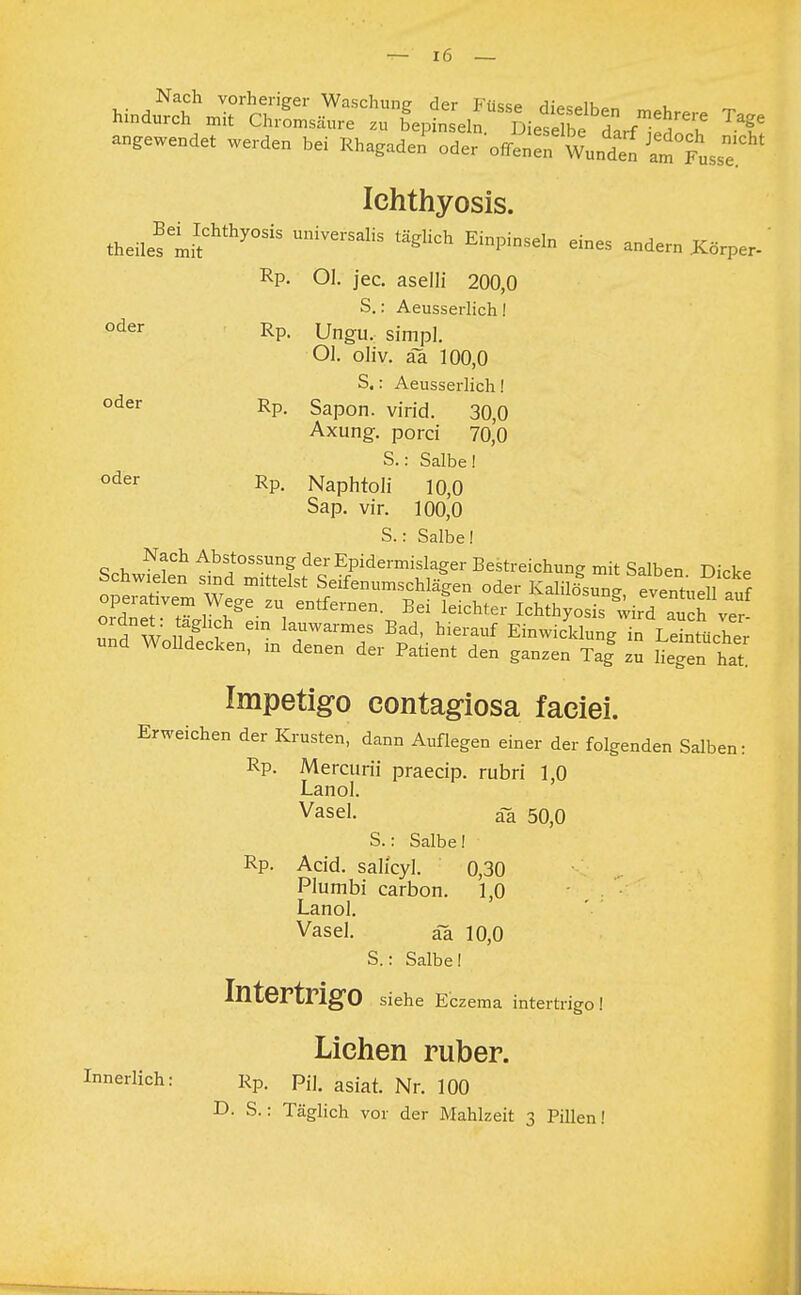 Nach vorheriger Waschung der Füsse HiVqaIV.,»,, u m hindurch mit Chromsäure zu bepinseln Dieselbe darf^T f angewendet werden bei Rhagaden'oder'o^T^J^ Ichthyosis. theüestif thy°SiS UniVei'SaliS täglkh EiPinSeln **! andern Xörpe, ' Rp. Ol. jec. aselli 200,0 S.: Aeusserlich! oder Rp- Ungu. simpl. Ol. oliv, äa 100,0 S.: Aeusserlich! oder RP- Sapon. virid. 30,0 Axung. porci 70,0 S.: Salbe! oder Rp. Naphtoli 100 Sap. vir. 100,0 S.: Salbe! Nach Abstossung der Epidermislager Bestreichung mit Salben Dicke Impetigo contagiosa faciei. Erweichen der Krusten, dann Auflegen einer der folgenden Salben: Rp. Mercurii praecip. rubri 1,0 Lanol. Vasel. ää 50,0 S.: Salbe! Rp. Acid. salfcyl. 0,30 Plumbi carbon. 1,0 Lanol. Vasel. ää 10,0 S.: Salbe! Intertrigo siehe Eczema intertrigo! Liehen ruber. Innerlich: Rp. pjj. asiai Nn WQ D.S.: Täglich vor der Mahlzeit 3 Pillen!