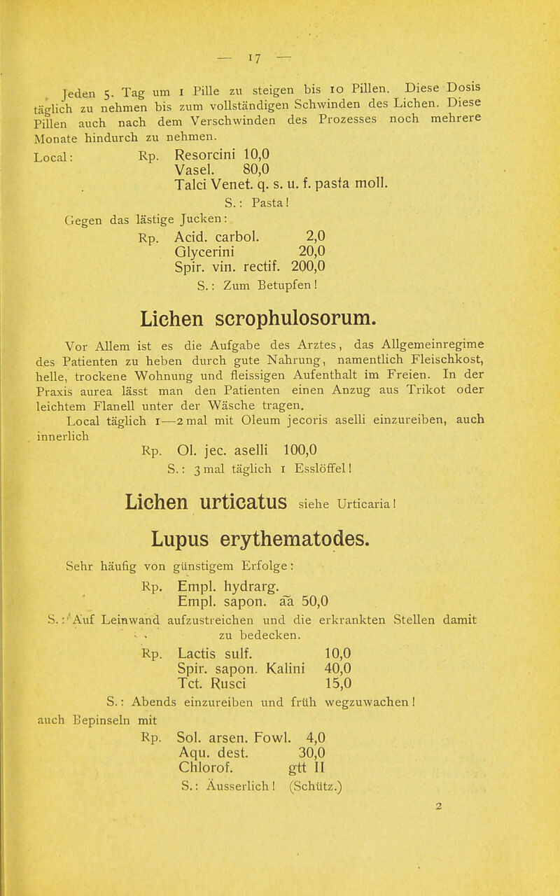 Jeden 5. Tag um 1 Pille zu steigen bis 10 Pillen. Diese Dosis täglich zu nehmen bis zum vollständigen Schwinden des Liehen. Diese Pillen auch nach dem Verschwinden des Prozesses noch mehrere Monate hindurch zu nehmen. Local: Rp. Resorcini 10,0 Vasel. 80,0 Talci Venet. q. s. u. f. pasta moll. S.: Pasta! (legen das lästige Jucken: Rp. Acid. carbol. 2,0 Glycerini 20,0 Spir. vin. rectif. 200,0 S.: Zum Betupfen ! Liehen serophulosorum. Vor Allem ist es die Aufgabe des Arztes, das Allgemeinregime des Patienten zu heben durch gute Nahrung, namentlich Fleischkost, helle, trockene Wohnung und fleissigen Aufenthalt im Freien. In der Praxis aurea lässt man den Patienten einen Anzug aus Trikot oder leichtem Flanell unter der Wäsche tragen. Local täglich 1—2 mal mit Oleum jecoris aselli einzureiben, auch innerlich Rp. Ol. jec. aselli 100,0 S.: 3 mal täglich 1 Esslöffell Liehen urticatus siehe Urticaria! Lupus erythematodes. Sehr häufig von günstigem Erfolge: Rp. Empl. hydrarg. Empl. sapon. äa 50,0 S. : 'Auf Leinwand aufzustreichen und die erkrankten .Stellen damit ■ - zu bedecken. Rp. Lactis sulf. 10,0 Spir. sapon. Kaiini 40,0 Tct. Rusci 15,0 S.: Abends einzureiben und früh wegzuwachen ! auch Bepinseln mit Rp. Sol. arsen. Fowl. 4,0 Aqu. dest. 30,0 Chlorof. gtt II S.: Äusserlich! (Schütz.) 2