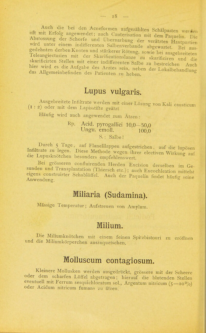 M , l r ,'e den Acneformen aufgezählten Schälpasten werden Oft «n Erfolg angewendet; auch Cauterisation mit dem Paquelin W Abstossung der Schorfe „nd Ubernarbung der verätzten Hautpartien w!rd unter einem „idiflerenten Salbenverbande abgewartet, ie aUS gedehnten derben Knoten und stärkerer Rötung, sowie bei ausgebreiteten Teleangiectasien mit der Skarificationslanze zu skarificiren8 und die skarificirten Stellen mit einer indifferenten Salbe zu bestreichen Auch ^aT 65 f/f**/ ^p5 A,ZteS Sdn' n£ben ^r LoSbehandtn. das Allgemeinbefinden des Patienten zu heben. Lupus vulgaris. (r ■ 2tnTbreInfiltrate Wrrden mit einer LösunS ™n Kali ^usticuo, (1:2) oder mit dem Lapisstifte geätzt Häufig wird auch angewendet zum Ätzen : Rp. Acid. pyrogallici 10,0—50,0 Ungu. emoll. 100,0 S.: Salbe! TnfiltDrCh 5, Tage' auf Flanelllappen aufgestrichen, auf die lupösen Infiltiate zu legen. Diese Methode wegen ihrer electiven Wirkung auf die Lupusknotehen besonders empfehlenswert. Bei grösseren confluirenden Herden Excision derselben im Ge- sunden und Transplantation (Thiersch etc.); auch Excochleation mittelst eigens construirter Schablöffel. Auch der Paquelin findet häufig .eine Anwendung. ö Miliaria (Sudamina). Mässige Temperatur; Aufstreuen von Amylum. Milium. Die Miliumknötchen mit einem feinen Spitzbistouri zu eröffnen und die Mihumkörperchen auszuquetschen. Molluscum contagiosum. Kleinere Mollusken werden ausgedrückt, grössere mit der Scheere oder dem scharfen Löffel abgetragen; hierauf die blutenden Stellen eventuell mit Ferrum sesquichloratum sol., Argentum nitricum (5 —iou'o) oder Acidum nitricum fumans zu ätzen.