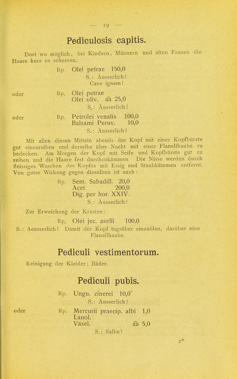 — '9 Pediculosis capitis. Dort wo möglich, bei Kindern, Männern und alten Frauen die Haare kurz zu scheeren. Rp. Olei petrae 150,0 S.: Äusserlich! Cave ignem! oder Rp. Olei petrae Olei oliv. ä~a 25,0 S.: Äusserlich! oder Rp. Petrolei venalis 100,0 Baisami Peruv. 10,0 S.: Äusserlich! Mit allen diesen Mitteln abends der Kopf mit einer Kopfbürste gut einzureiben und derselbe Uber Nacht mit einer Flanellhaube zu bedecken. Am Morgen der Kopf mit Seife und Kopfbürste gut zu reiben und die Haare fest durchzukämmen. Die Nisse werden durch fleissiges Waschen des Kopfes mit Essig und Staubkämmen entfernt. Von guter Wirkung gegen dieselben ist auch: Rp. Sem. Sabadill. 20,0 Acet. 200,0 Dig. per hör. XXIV. S.: Äusserlich! Zur Erweichung der Krusten: Rp. Olei jec. aselli 100.0 S.: Aeusserlich! Damit der Kopf tagsüber einzuölen, darüber eine Flanellhaube. Pediculi vestimentorum. Reinigung der Kleider; Bäder. Pediculi pubis. Rp. Ungu. cinerei 10,0° S.: Äusserlich ! oder Rp. Mercurii praecip. albi 1,0 Lanol. Vasel. ää 5,0 S.: Salbe! 2*
