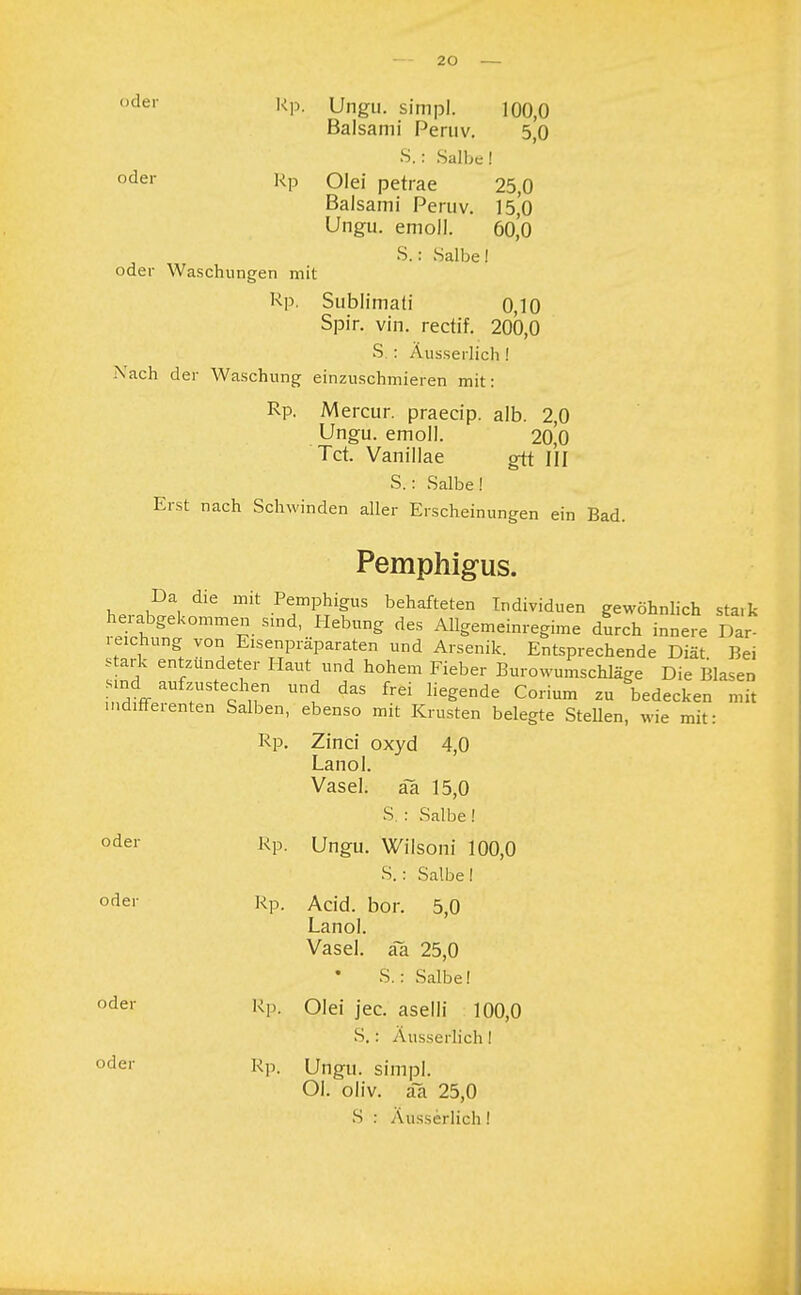 oder kP- Ungu. simpl. 100,0 Baisami Peniv. 5,0 S.: Salbe! oder Rp oiei petrae 25,0 Baisami Peruv. 15,0 Ungu. emoll. 60,0 S.s Salbe! oder Waschungen mit Rp. Sublimati 0,10 Spir. vin. rectif. 200,0 S : Äusserlich ! Nach der Waschung einzuschmieren mit: Rp. Mercur. praeeip. alb. 2,0 Ungu. emoll. 20,0 Tct. Vanillae gtt III S.: Salbe! Erst nach Schwinden aller Erscheinungen ein Bad. Pemphigus. hp ,KDa, mit .^Phigus behafteten Individuen gewöhnlich sta.k hei abgekommen sind, Hebung des Allgemeinregime durch innere Dar- reichung von Eisenpräparaten und Arsenik. Entsprechende Diät Bei stark entzündeter Haut und hohem Fieber Burowumschläge Die Blasen sind aufzustechen und das frei liegende Corium zu bedecken mit indifferenten Salben, ebenso mit Krusten belegte Stellen, wie mit: Rp. Zinci oxyd 4,0 Lanol. Vasel. ää 15,0 S. : Salbe! oder Rp- Ungu. Wilsoni 100,0 S.: Salbe! odei Rp. Acid. bor. 5,0 Lanol. Vasel. aa 25,0 S.: Salbe! oder Rp- Olei jec. aselli 100,0 S.: Ausserlich! oder Rp. Ungu. simpl. Ol. oliv. aa 25,0