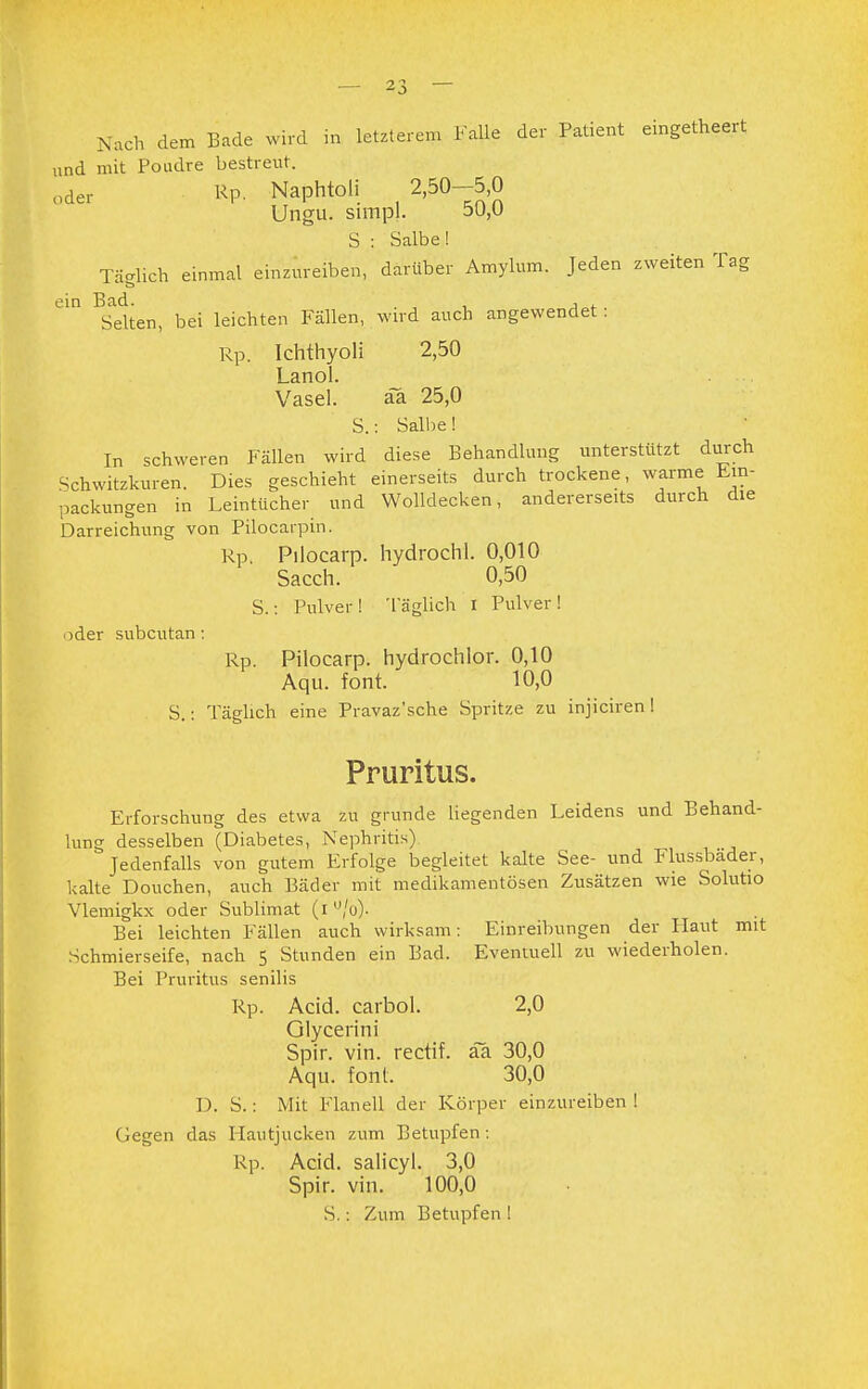 „nd mit Poudre bestreut. oder Rp. Naphtoli 2,50-5,0 Ungu. simpl. ou,u S : Salbe! Täglich einmal einzureiben, darüber Amylum. Jeden zweiten Tag ein Bad. . , ' Selten, bei leichten Fällen, wird auch angewendet . Rp. Ichthyoli 2,50 Lanol. . ... Vasel. äa 25,0 S.: Salbe! In schweren Fällen wird diese Behandlung unterstützt durch Schwitzkuren. Dies geschieht einerseits durch trockene, warme Em- Packungen in Leintücher und Wolldecken, andererseits durch die Darreichung von Pilocarpin. Rp. Pilocarp. hydrochl. 0,010 Sacch. 0,50 S.: Pulver! Täglich I Pulver! oder subcutan: Rp. Pilocarp. hydrochlor. 0,10 Aqu. font. 10,0 S.: Täglich eine Pravaz'sche Spritze zu injiciren ! Pruritus. Erforschung des etwa zu gründe liegenden Leidens und Behand- lung desselben (Diabetes, Nephritis) Jedenfalls von gutem Erfolge begleitet kalte See- und Flussbader, kalte Douchen, auch Bäder mit medikamentösen Zusätzen wie Solutio Vlemigkx oder Sublimat (i u/o). Bei leichten Fällen auch wirksam: Einreibungen der Haut mit Schmierseife, nach 5 Stunden ein Bad. Eventuell zu wiederholen. Bei Pruritus senilis Rp. Acid. carbol. 2,0 Glycerini Spir. vin. rectif. aä 30,0 Aqu. font. 30,0 D. S.: Mit Flanell der Körper einzureiben ! Gegen das Hautjucken zum Betupfen: Rp. Acid. salicyl. 3,0 Spir. vin. 100,0 S.: Zum Betupfen !