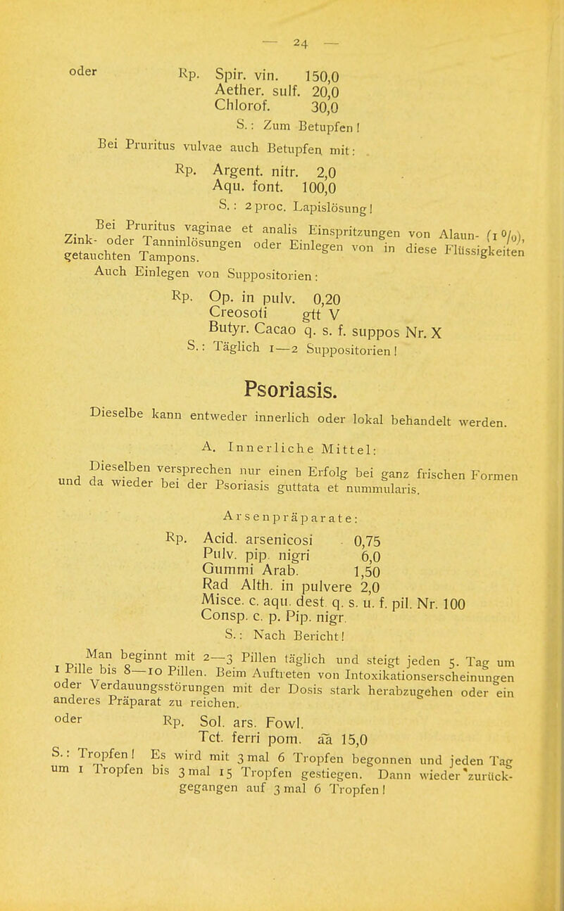 oder Rp- Spir. vin. 150,0 Aether. sulf. 20,0 Chlorof. 30,0 S.: Zum Betupfen I Bei Pruritus vulvae auch Betupfen mit: Rp. Argent. nitr. 2,0 Aqu. font. 100,0 S. : 2 proc. Lapislösung! 7- i,^PTtUS- TSginae Ct analis Einspritzungen von Alaun- fi0lo) Auch Einlegen von Suppositorien: Rp. Op. in pulv. 0,20 Creosoii gtt V Butyr. Cacao q. s. f. suppos Nr. X S.: Täglich i—2 Suppositorien I Psoriasis. Dieselbe kann entweder innerlich oder lokal behandelt werden. A. Innerliche Mittel: Dieselben versprechen nur einen Erfolg bei ganz frischen Formen und da wieder bei der Psoriasis guttata et nummularis. Arsenpräparate: Rp. Acid. arsenicosi . 0,75 Pulv. pip. nigri 6,0 Gummi Arab. 1,50 Rad Alth. in pulvere 2,0 Misce. c. aqu. dest. q. s. u. f. pH. Nr. 100 Consp. c. p. Pip. nigr. S.: Nach Bericht! t p-nMt V6*™*™* 2-3 Pillen (ä&lich nd steigt jeden 5. Tag um I Pille bis 8-io Pdlen. Beim Auftreten von Intoxikationserscheinun-en oder Verdauungsstörungen mit der Dosis stark herabzugehen oder ein anderes Präparat zu reichen. oder Rp. Sol. ars. Fowl. Tct. ferri pom. äa 15,0 S.: Tropfen ! Es wird mit 3 mal 6 Tropfen begonnen und jeden Tag um 1 Tropfen bis 3 mal 15 Tropfen gestiegen. Dann wieder'zurück- gegangen auf 3 mal 6 Tropfen!