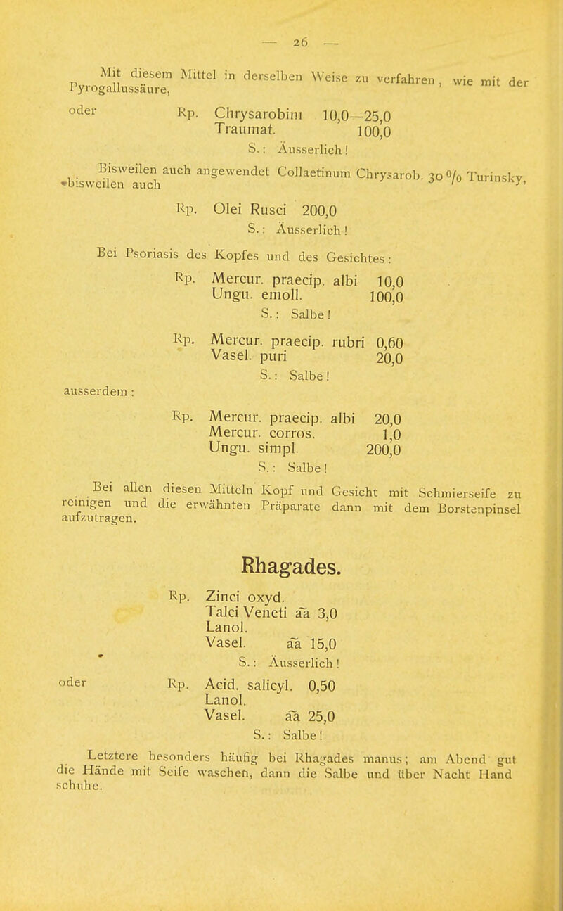 PyrogdLssÄrt MUteI  de,Selben  Ve,'fah,'en ' WiC mit der oder Rp- Chrysarobim 10,0—25,0 Traumat. 100,0 S.: Ausserlich! Bisweilen auch angewendet Collaetinum Chrysarob. 3o0/0 Turinskv 'bisweilen nnrli J ' Rp. Olei Rusci 200,0 S.: Äusserlich ! Bei Psoriasis des Kopfes und des Gesichtes: Rp. Mercur. praecip. albi 10,0 Ungu. emoll. 100,0 S.: Salbe! Rp. Mercur. praecip. rubri 0,60 Vasel. puri 20,0 S.: Salbe! ausserdem: Rp. Mercur. praecip. albi 20,0 Mercur. corros. 1,0 Ungu. simpl. 200,0 S.: Salbe ! Bei allen diesen Mitteln Kopf und Gesicht mit Schmierseife zu reinigen und die erwähnten Präparate dann mit dem Borstenpinsel aufzutragen. Rhagades. Rp. Zinci oxyd. Talci Veneti äa 3,0 Lanol. Vasel. äa 15,0 S.: Äusserlich ! der Rp. Acid. salicyl. 0,50 Lanol. Vasel. ää 25,0 S.: Salbe! Letztere besonders häufig bei Rhagades manus; am Abend gut die Hände mit Seife waschen, dann die Salbe und über Nacht Hand schuhe.