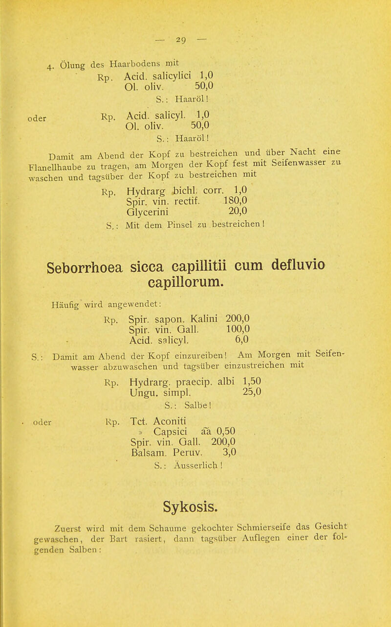 4. Ölung des Haarbodens mit Rp. Acid. salicylici 1,0 Ol. oliv. 50,0 S.: Haaröl! oder Rp. Acid. salicyl. 1,0 Ol. oliv. 50,0 S.: Haaröl! Damit am Abend der Kopf zu bestreichen und über Nacht eine Flanellhaube zu tragen, am Morgen der Kopf fest mit Seifenwasser zu waschen und tagsüber der Kopf zu bestreichen mit Rp. Hydrarg bichl. corr. 1,0 Spir. vin. rectif. 180,0 Glycerini 20,0 S.: Mit dem Pinsel zu bestreichen ! Seborrhoea sicca capillitii cum defluvio capillorum. Häufig wird angewendet: Rp. Spir. sapon. Kaiini 200,0 Spir. vin. Gall. 100,0 Acid. salicyl. 6,0 S.: Damit am Abend der Kopf einzureiben! Am Morgen mit Seifen- wasser abzuwaschen und tagsüber einzustreichen mit Rp. Hydrarg. praecip. albi 1,50 Ungu. simpl. 25,0 S.: Salbe! oder Rp. Tct. Aconiti » Capsici aa 0,50 Spir. vin. Gall. 200,0 Balsam. Peruv. 3,0 S.: Äusserlich ! Sykosis. Zuerst wird mit dem Schaume gekochter Schmierseife das Gesicht gewaschen, der Bart rasiert, dann tagsüber Auflegen einer der fol- genden Salben :