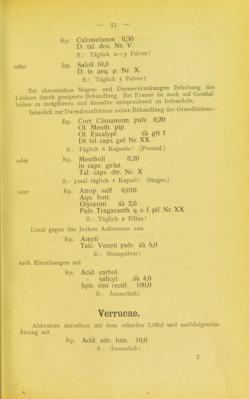 Rp. Calomelanos 0,30 D. tal. dos. Nr. V. S.: Täglich 2—3 Pulver! oder Rp. Saloli 10,0 D. in aeq. p. Nr. X. S.: Täglich 5 Pulver! Bei chronischen Magen- und Darmerkrankungen Behebung des Leidens durch geeignete Behandlung. Bei Frauen ist auch auf Genital- leiden zu invigilieren und dasselbe entsprechend zu behandeln. Innerlich zur Darmdesinfektion neben Behandlung des Grundleidens: Rp. Cort. Cinnamom. pulv. 0,20 Ol. Menth, pip. Ol. Eucalypt. aa gtt I Dt. tal. caps. gel. Nr. XX. S.: Täglich 6 Kapseln! (Freund.) oder Rp- Mentholi 0,20 in caps. gelat. Tal. caps. dtr. Nr. X S.: 3 mal täglich 1 Kapsel! (Singer.) oder Rp. Atrop. sulf. 0,010 Aqu. font. Glycerini aa 2,0 Pulv. Tragacanth. q. s. f. pil. Nr. XX S.: Täglich 2 Pillen! Local gegen das Jucken Aufstreuen von Rp. Amyli Tale. Veneti pulv. aa 5,0 S.: Streupulver! auch Einreibungen mit Rp. Acid. carbol. » salicyl. aa 4,0 Spir. vini rectif. 100,0 S.: Äusserlich! Verrucae. Abkratzen derselben mit dem scharfen Löffel und nachfolgender Ätzung mit Rp. Acid. nitr. fum. 10,0 S.: Äusserlich! 3