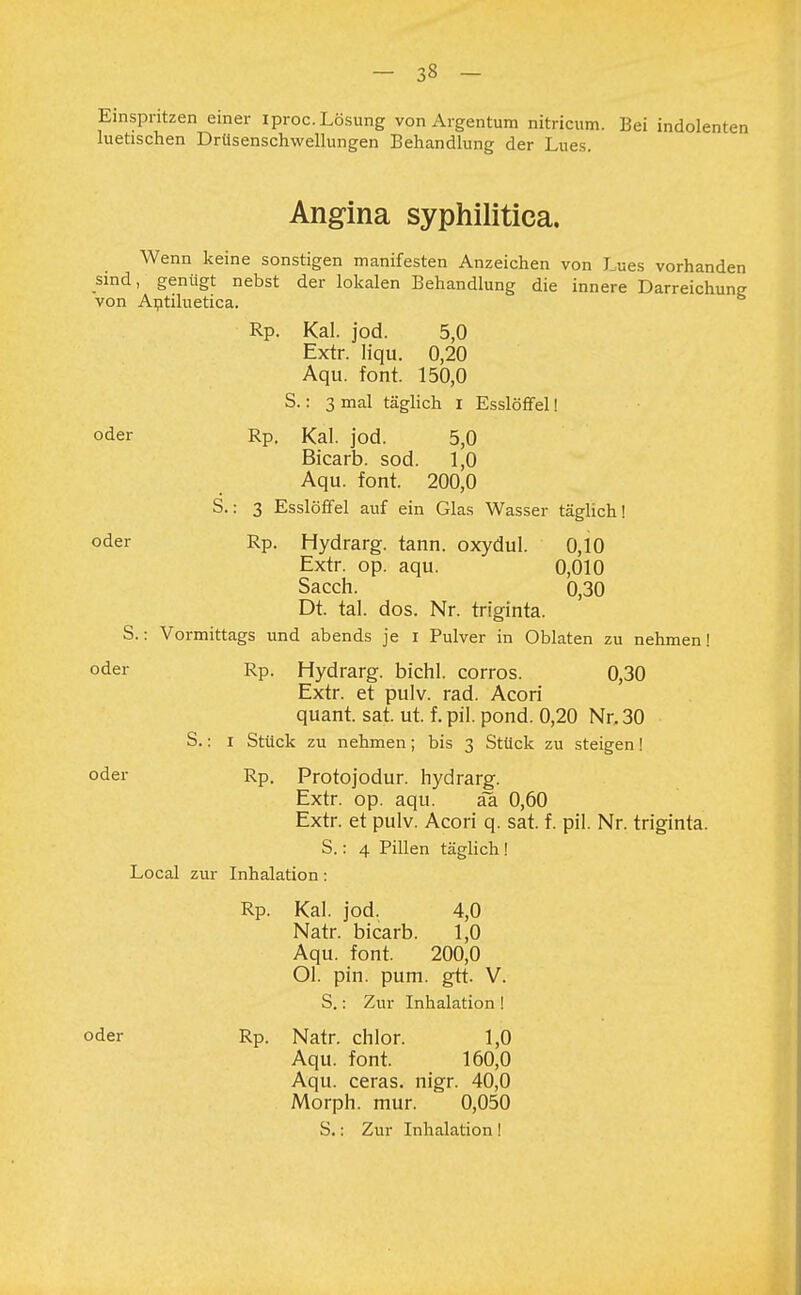 Einspritzen einer iproc. Lösung von Argentum nitricum. Bei indolenten luetischen Drüsenschwellungen Behandlung der Lues. Angina syphilitica. Wenn keine sonstigen manifesten Anzeichen von Lues vorhanden sind, genügt nebst der lokalen Behandlung die innere Darreichung von Antiluetica. Rp. Kai. jod. 5,0 Extr. liqu. 0,20 Aqu. fönt. 150,0 S.: 3 mal täglich i Esslöffel! oder Rp. Kai. jod. 5,0 Bicarb. sod. 1,0 Aqu. font. 200,0 S.: 3 Esslöffel auf ein Glas Wasser täglich! oder Rp. Hydrarg. tann. oxydul. 0,10 Extr. op. aqu. 0,010 Sacch. 0,30 Dt. tal. dos. Nr. triginta. S.: Vormittags und abends je I Pulver in Oblaten zu nehmen! oder Rp. Hydrarg. bichl. corros. 0,30 Extr. et pulv. rad. Acori quant. sat. ut. f. pil. pond. 0,20 Nr, 30 S.: i Stück zu nehmen; bis 3 Stück zu steigen! oder Rp, Protojodur. hydrarg. Extr. op. aqu. äa 0,60 Extr. et pulv. Acori q. sat. f. pil. Nr. triginta. S.: 4 Pillen täglich ! Local zur Inhalation : Rp. Kai. jod, 4,0 Natr. bicarb. 1,0 Aqu. font. 200,0 Ol. pin. pum. gtt. V. S.: Zur Inhalation ! oder Rp. Natr. chlor. 1,0 Aqu. font. 160,0 Aqu. ceras. nigr. 40,0 Morph, mur. 0,050 S.: Zur Inhalation !
