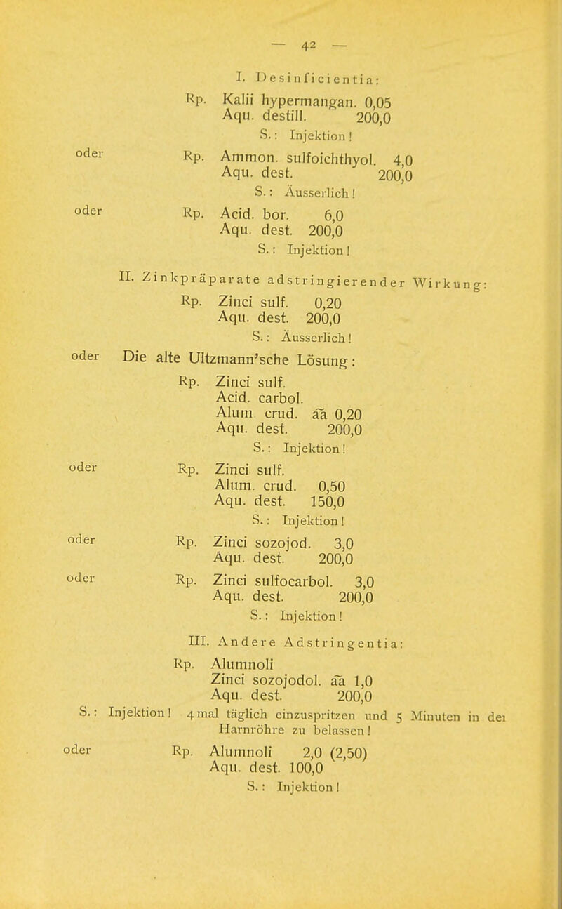 oder I. D e s i n f i c i e n t i a: Rp. Kalii hypermangan. 0,05 Aqu. destill. 200,0 Rp. Ammon. sulfoichthyol. 4,0 Aqu. dest. 200,0 S.: Äusserlich! oder rp. Acid. bor. 6,0 Aqu. dest. 200,0 S.: Injektion! IL Zinkpräparate adstringierender Wirkuno-: Rp. Zinci sulf. 0,20 Aqu. dest. 200,0 S.: Äusserlich! oder Die alte Ultzmann'sche Lösung: Rp. Zinci sulf. Acid. carbol. Alum crud. ää 0,20 Aqu. dest. 200,0 S.: Injektion! oder Rp. Zinci sulf. Alum. crud. 0,50 Aqu. dest. 150,0 S.: Injektion! oder Rp. Zinci sozojod. 3,0 Aqu. dest. 200,0 oder Rp. Zinci sulfocarbol. 3,0 Aqu. dest. 200,0 S.: Injektion! III. Andere Adstringentia: Rp. Alumnoli Zinci sozojodol. ää 1,0 Aqu. dest. 200,0 S.: Injektion! 4mal täglich einzuspritzen und 5 Minuten in dei Harnröhre zu belassen! oder RP. Alumnoli 2,0 (2,50) Aqu. dest. 100,0 S.: Injektion!