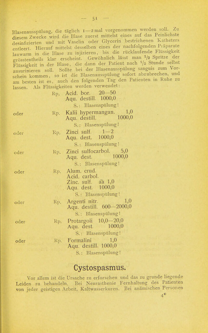 Blasenausspülung, die täglich 1-2 mal vorgenommen werden soll. Zu diesem Zwecke wird die Blase zuerst mittelst eines auf das Peinlichste desinfizierten und mit Vaselin oder Glycerin bestrichenen Katheters entleert Hierauf mittelst desselben eines der nachfolgenden Präparate lauwarm in die Blase zu injizieren, bis die riicklaufende Flüssigkeit erösstentheils klar erscheint. Gewöhnlich lässt man */2 Spritze der Flüssigkeit in der Blase, die dann der Patient nach 1/2 Stunde selbst ausurinieren soll. Sollte bei der Blasenausspülung sanguis zum Vor- schein kommen, so ist die Blasenausspülung sofort abzubrechen, und am besten ist es, auch den folgenden Tag den Patienten in Ruhe zu lassen. Als Flüssigkeiten werden verwendet: Rp. Acid. bor. 20—50 Aqu. destill. 1000,0 S.: Blasenspülung! oder Rp. Kalii hypermangan. 1,0 Aqu. destill. 1000,0 S.: Blasenspülung! oder Rp. Zinci Slilf. 1—2 Aqu. dest. 1000,0 S.: Blasenspülung! oder Rp. Zinci sulfocarbol. 5,0 Aqu. dest. 1000,0 S.: Blasenspülung! oder Rp. Alum. crud. Acid. carbol. Zinc. sulf. aa 1,0 Aqu. dest. 1000,0 S.: Blasenspülung! oder Rp. Argenti nitr. 1,0 Aqu. destill. 600-2000,0 S.: Blasenspülung! oder Rp. Protargoli 10,0—20,0 Aqu. dest. 1000,0 S.: Blasenspülung! oder Rp. Formalini 1,0 Aqu. destill. 1000,0 S.: Blasenspülung! Cystospasmus. Vor allem ist die Ursache zu erforschen und das zu gründe liegende Leiden zu behandeln. Bei Neurasthenie Fernhaltung des Patienten von jeder geistigen Arbeit, Kaltwasserkuren. Bei anämischen Personen 4*