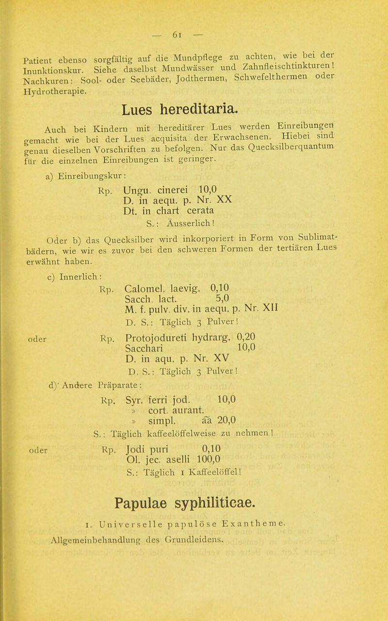 Patient ebenso sorgfältig auf die Mundpflege zu achten, wie bei der Inunktionskur. Siehe daselbst Mundwässer und Zahnfleischtinkturen! Nachkuren: Sool- oder Seebäder, Jodthermen, Schwefelthermen oder Hydrotherapie. Lues hereditaria. Auch bei Kindern mit hereditärer Lues werden Einreibungen gemacht wie bei der Lues acquisita der Erwachsenen. Hiebei sind genau dieselben Vorschriften zu befolgen. Nur das Quecksilberquantum für die einzelnen Einreibungen ist geringer. a) Einreibungskur: Rp. Ungu. cinerei 10,0 D. in aequ. p. Nr. XX Dt. in chart cerata S.: Äusserlich! Oder b) das Quecksilber wird inkorporiert in Form von Sublimat- bädern, wie wir es zuvor bei den schweren Formen der tertiären Lues erwähnt haben. c) Innerlich: Rp. Calomel. laevig. 0,10 Sacch. lact. 5,0 M. f. pulv. div. in aequ. p. Nr. XII D. S.: Täglich 3 Pulver! oder Rp. Protojodureti hydrarg. 0,20 Sacchari 10,0 D. in aqu. p. Nr. XV D, S.: Täglich 3 Pulver! d) ' Andere Präparate: Rp. Syr. ferri jod. 10,0 » cort. aurant. » simpl. äa 20,0 S.: Täglich kaffeelöffelweise zu nehmen ! oder Rp. Jodi puri 0,10 Ol. jec. aselli 100,0 S.: Täglich 1 Kaffeelöffel! Papulae syphiliticae. 1. Universelle papulöse Exantheme. Allgemeinbehandlung des Grundleidens.