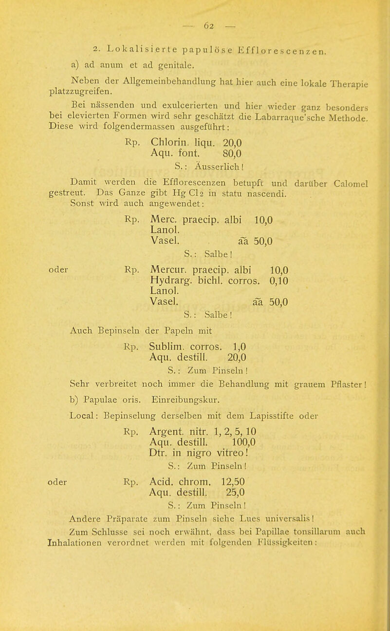 2. Lokalisierte papulöse Efflorescenzen. a) ad anum et ad genitale. Neben der Allgemeinbehandlung hat hier auch eine lokale Therapie platzzugreifen. Bei nässenden und exulcerierten und hier wieder ganz besonders bei elevierten Formen wird sehr geschätzt die Labarraque'sche Methode. Diese wird folgendermassen ausgeführt: Rp. Chlorin. liqu. 20,0 Aqu. font. 80,0 S.: Äusserlich! Damit werden die Efflorescenzen betupft und darüber Calomel gestreut. Das Ganze gibt HgCl2 in statu nascendi. Sonst wird auch angewendet: Rp. Merc. praecip. albi 10,0 Lanol. Vasel. äa 50,0 S.: Salbe! oder Rp. Mercur. praecip. albi 10,0 Hydrarg. bichl. corros. 0,10 Lanol. Vasel. äa 50,0 S.: Salbe! Auch Bepinseln der Papeln mit Rp. Sublim, corros. 1,0 Aqu. destill. 20,0 S.: Zum Pinseln ! Sehr verbreitet noch immer die Behandlung mit grauem Pflaster! b) Papulae oris. Einreibungskur. Local: Bepinselung derselben mit dem Lapisstifte oder Rp. Argent. nitr. 1, 2, 5,10 Aqu. destill. 100,0 Dtr. in nigro vitreo! S.: Zum Pinseln ! oder Rp. Acid. chrom. 12,50 Aqu. destill. 25,0 S.: Zum Pinseln ! Andere Präparate zum Pinseln siehe Lues universalis! Zum Schlüsse sei noch erwähnt, dass bei Papillae tonsillarum auch Inhalationen verordnet werden mit folgenden Flüssigkeiten;