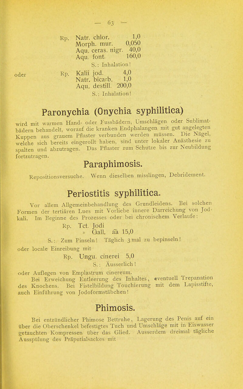 Natr. chlor. 1,0 Morph, mur. 0,050 Aqu. ceras. nigr. 40,0 Aqu. font. 160,0 S.: Inhalation! Kalii jod. 4,0 Natr. bicarb. 1,0 Aqu. destill. 200,0 S.: Inhalation! Paronychia (Onychia syphilitica) wird mit warmen Hand- oder Fussbädern, Umschlägen oder Sublimat- bädern behandelt, worauf die kranken Endphalangen mit gut angelegten Kuppen aus grauem Pflaster verbunden werden müssen. Die Nägel, welche sich bereits eingerollt haben, sind unter lokaler Anästhesie zu spalten und abzutragen. Das Pflaster zum Schutze bis zur Neubildung fortzutragen. Paraphimosis. Repositionsversuche. Wenn dieselben misslingen, Debridement. oder Rp. Rp. Periostitis syphilitica. Vor allem Allgemeinbehandlung des Grundleidens. Bei solchen Formen der tertiären Lues mit Vorliebe innere Darreichung von Jod- kali. Im Beginne des Prozesses oder bei chronischem Verlaufe: Rp. Tct. Jodi » Gall. ä~a 15,0 S.: Zum Pinseln! Täglich 3 mal zu bepinseln! oder locale Einreibung mit Rp. Ungu. cinerei 5,0 S.: Äusserlich! oder Auflegen von Emplastrum cinereum. Bei Erweichung Entleerung des Inhaltes, eventuell Trepanation des Knochens. Bei Fistelbildung Touchierung mit dem Lapisstifte, auch Einführung von Jodoformstäbchen! Phimosis. Bei entzündlicher Phimose Bettruhe, Lagerung des Penis auf ein über die Oberschenkel befestigtes Tuch und Umschläge mit in Eiswasser getauchten Kompressen über das Glied. Ausserdem dreimal tägliche Ausspülung des Präputialsackes mit