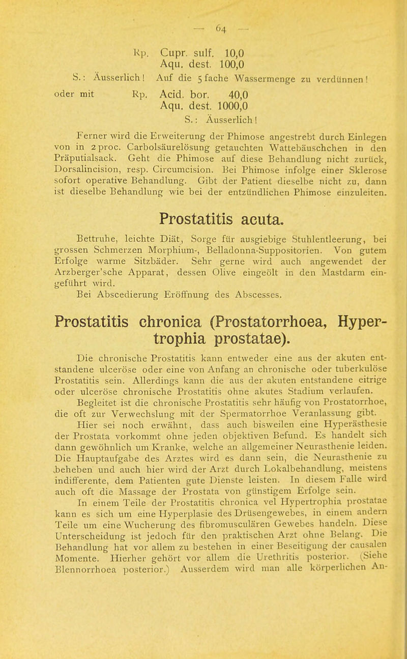 Rp. Cupr. sulf. 10,0 Aqu. dest. 100,0 S.: Äusserlich ! Auf die 5 fache Wassermenge zu verdünnen ! oder mit Rp. Acid. bor. 40,0 Aqu. dest. 1000,0 S.: Ausserlich! Ferner wird die Erweiterung der Phimose angestrebt durch Einlegen von in 2proc. Carbolsäurelösung getauchten Wattebäuschchen in den Präputialsack. Geht die Phimose auf diese Behandlung nicht zurück, Dorsalincision, resp. Circumcision. Bei Phimose infolge einer Sklerose sofort operative Behandlung. Gibt der Patient dieselbe nicht zu, dann ist dieselbe Behandlung wie bei der entzündlichen Phimose einzuleiten. Prostatitis acuta. Bettruhe, leichte Diät, Sorge für ausgiebige Stuhlentleerung, bei grossen Schmerzen Morphium-, Belladonna-Suppositorien. Von gutem Erfolge warme Sitzbäder. Sehr gerne wird auch angewendet der Arzberger'sche Apparat, dessen Olive eingeölt in den Mastdarm ein- geführt wird. Bei Abscedierung Eröffnung des Abscesses. Prostatitis chronica (Prostatorrhoea, Hyper- trophia prostatae). Die chronische Prostatitis kann entweder eine aus der akuten ent- standene ulceröse oder eine von Anfang an chronische oder tuberkulöse Prostatitis sein. Allerdings kann die aus der akuten entstandene eitrige oder ulceröse chronische Prostatitis ohne akutes Stadium verlaufen. Begleitet ist die chronische Prostatitis sehr häufig von Prostatorrhoe, die oft zur Verwechslung mit der Spermatorrhoe Veranlassung gibt. Iiier sei noch erwähnt, dass auch bisweilen eine Hyperästhesie der Prostata vorkommt ohne jeden objektiven Befund. Es handelt sich dann gewöhnlich um Kranke, welche an allgemeiner Neurasthenie leiden. Die Hauptaufgabe des Arztes wird es dann sein, die Neurasthenie zu .beheben und auch hier wird der Arzt durch Lokalbehandlung, meistens indifferente, dem Patienten gute Dienste leisten. In diesem Falle wird auch oft die Massage der Prostata von günstigem Erfolge sein. In einem Teile der Prostatitis chronica vel Hypertrophia prostatae kann es sich um eine Hyperplasie des Drüsengewebes, in einem andern Teile um eine Wucherung des fibromusculären Gewebes handeln. Diese Unterscheidung ist jedoch für den praktischen Arzt ohne Belang. Die Behandlung hat vor allem zu bestehen in einer Beseitigung der causalen Momente. Hierher gehört vor allem die Urethritis posterior. Siehe Blehnorrhoea posterior.) Ausserdem wird man alle körperlichen An-