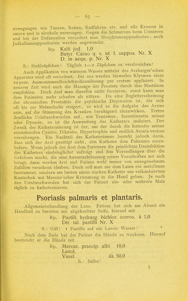 strengungen wie Tanzen, Reiten, Radfahren etc. und alle Exzesse m amore und in alcohole untersagen. Gegen die Schmerzen beim Urinieren und bei der Defaecation verordnet man Morphiumsuppositorien; auch Jodkaliumsuppositorien werden angewendet. Rp. Kalii jod. 1,0 Butyr. Cacao q. s. ut. f. suppos. Nr. X D. in aequ. p. Nr. X S.: Stuhlzäpfchen! Täglich 1—2 Zäpfchen zu verabreichen! Auch Applikation von warmem Wasser mittelst des Arzberger'schen Apparates wird oft verordnet. Bei uns werden bisweilen Klysmen einer ioproc. Ammoniumsulfoichthyolicumlösung per rectum appliziert. In neuerer Zeit wird auch die Massage der Prostata durch den Mastdarm empfohlen. Doch darf man dieselbe nicht forcieren, sonst kann man dem Patienten mehr schaden als nützen. Da eine Begleiterscheinung der chronischen Prostatitis die psychische Depression ist, die sich oft bis zur Melancholie steigert, so wird es die Aufgabe des Arztes sein, auf die Stimmung des Kranken beruhigend einzuwirken. Treten deutliche Urinbeschwerden auf, wie Tenesmus, Incontinentia urinae oder Dysurie, so ist die Anwendung des Katheters indiziert. Der Zweck der Katheterisierung ist der, um der durch die Retentio urinae entstehenden Cystitis, Dilatatio, Hypertrophia und endlich Atonia vesicae vorzubeugen. Ein Nachteil des Katheterismus besteht jedoch darin, dass sich der Arzt genötigt sieht, den Katheter dem Patienten auszu- liefern. Wenn jedoch der Arzt dem Patienten die peinlichste Desinfektion des Katheters eindringlichst aufträgt und ihm Vorstellungen über die Gefahren macht, die eine Ausserachtlassung seiner Vorschriften mit sich bringt, dann werden Arzt und Patient wohl immer von unangenehmen Zufällen verschont bleiben. Doch soll man nie dem Laien ein metallenes Instrument, sondern am besten einen starken Katheter aus vulkanisiertem Kautschuk mit Mercier'scher Krümmung in die Hand geben. Je nach den Urinbeschwerden hat sich der Patient ein- oder mehrere Male täglich zu katheterisieren. Psoriasis palmaris et plantaris. Allgemeinbehandlung der Lues. Patient hat sich am Abend ein Handbad zu bereiten mit abgekochter Seife, hierauf mit Rp. Pastill, hydrarg. bichlor. corros. ä 1,0 Dtr. tal. pastilli Nr. X S.: Gift! i Pastille auf ein Lavoir Wasser! Nach dem Bade hat der Patient die Hände zu trocknen. Hierauf bestreicht er die Hände mit Rp. Mercur. praecip. albi 10,0 Lanol. Vasel. a~a 50,0 S.: Salbe! 5