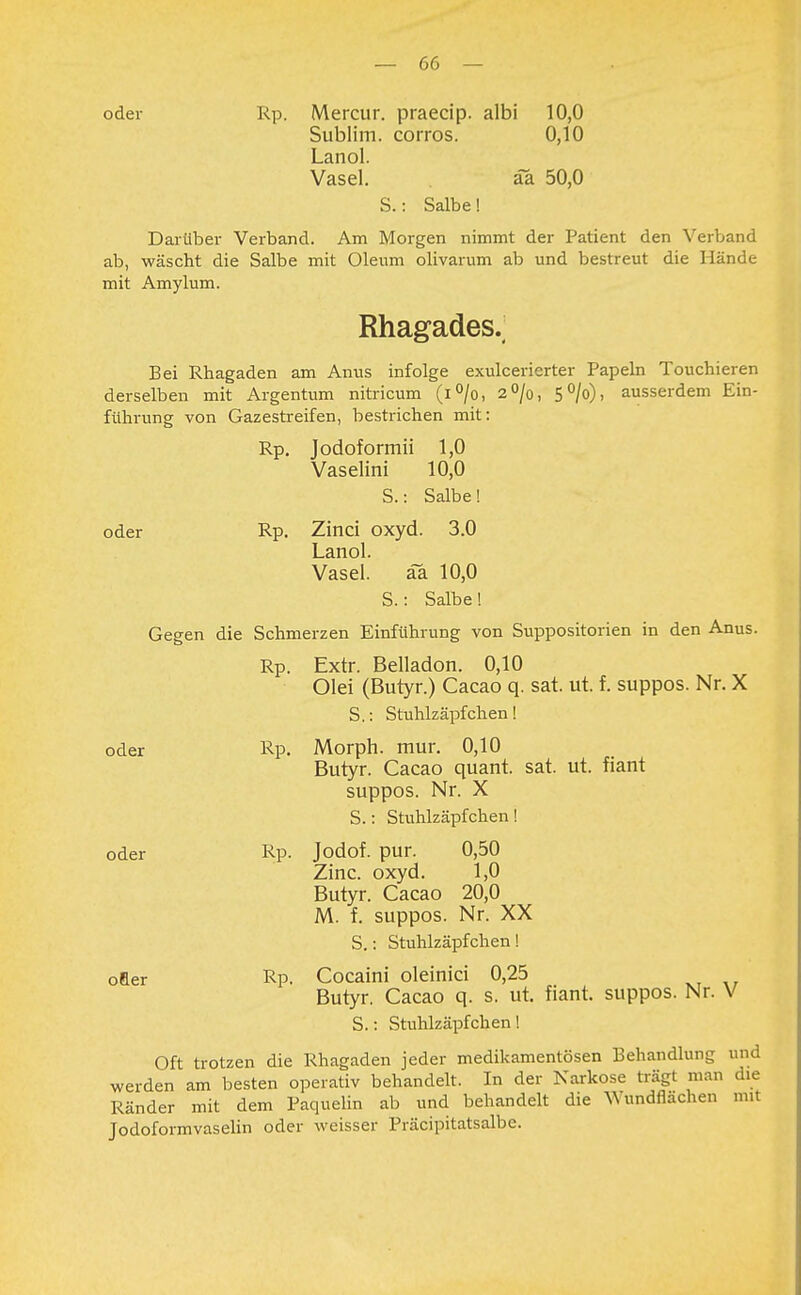 oder Rp. Mercur. praecip. albi 10,0 Sublim, corros. 0,10 Lanol. Vasel. äa 50,0 S.: Salbe! Darüber Verband. Am Morgen nimmt der Patient den Verband ab, wäscht die Salbe mit Oleum olivarum ab und bestreut die Hände mit Amylum. Rhagades._ Bei Rhagaden am Anus infolge exulcerierter Papeln Touchieren derselben mit Argentum nitricum (i°/o, 2%, 5°/o), ausserdem Ein- führung von Gazestreifen, bestrichen mit: Rp. Jodoformii 1,0 Vaselini 10,0 S.: Salbe! oder Rp. Zinci oxyd. 3.0 Lanol. Vasel. äa 10,0 S.: Salbe! Gegen die Schmerzen Einführung von Suppositorien in den Anus. Rp. Extr. Belladon. 0,10 Olei (Butyr.) Cacao q. sat. ut. f. suppos. Nr. X S.: Stuhlzäpfchen! oder Rp. Morph, mur. 0,10 Butyr. Cacao quant. sat. ut. fiant suppos. Nr. X S.: Stuhlzäpfchen! oder Rp. Jodof. pur. 0,50 Zinc. oxyd. 1,0 Butyr. Cacao 20,0 M. f. suppos. Nr. XX S.: Stuhlzäpfchen! öfter Rp. Cocaini oleinici 0,25 Butyr. Cacao q. s. ut. fiant. suppos. Nr. V S.: Stuhlzäpfchen! Oft trotzen die Rhagaden jeder medikamentösen Behandlung und werden am besten operativ behandelt. In der Narkose trägt man die Ränder mit dem Paquelin ab und behandelt die Wundflächen mit Jodoformvaselin oder weisser Präcipitatsalbe.