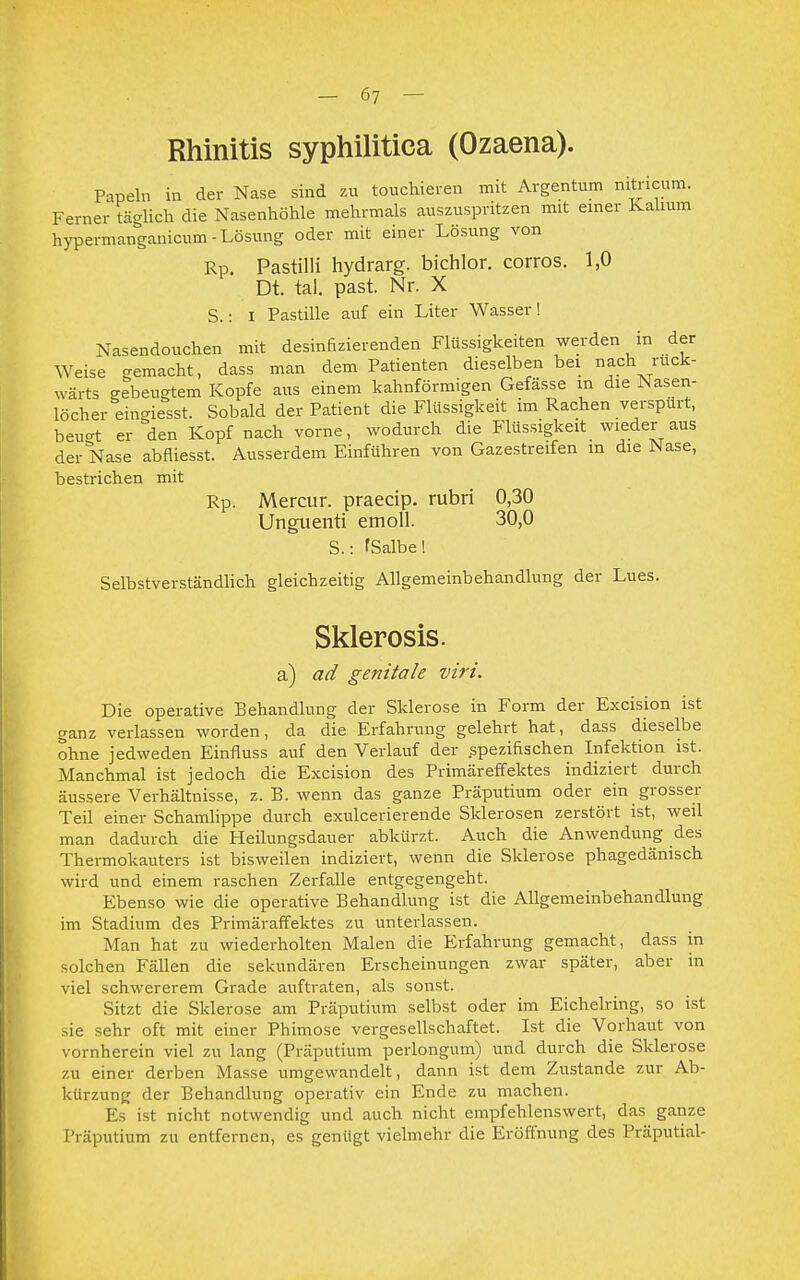 Rhinitis syphilitica (Ozaena). Papeln in der Nase sind zu touchieren mit Argentum nitricum. Ferner täglich die Nasenhöhle mehrmals auszuspritzen mit einer Kalium hypermanganicum - Lösung oder mit einer Lösung von Rp. Pastilli hydrarg. bichlor. corros. 1,0 Dt. tal. past. Nr. X S.: I Pastille auf ein Liter Wasser! Nasendouchen mit desinfizierenden Flüssigkeiten werden in der Weise gemacht, dass man dem Patienten dieselben bei nach rück- wärts gebeugtem Kopfe aus einem kahnförmigen Gefässe m die Nasen- löcher ein-iesst. Sobald der Patient die Flüssigkeit im Rachen verspürt, beu-t er den Kopf nach vorne, wodurch die Flüssigkeit wieder aus der Nase abfliesst. Ausserdem Einführen von Gazestreifen m die Nase, bestrichen mit Rp. Mercur. praecip. rubri 0,30 Unguenti emoll. 30,0 S.: fSalbe! Selbstverständlich gleichzeitig Allgemeinbehandlung der Lues. Sklerosis. a) ad genitale viri. Die operative Behandlung der Sklerose in Form der Excision ist ganz verlassen worden, da die Erfahrung gelehrt hat, dass dieselbe ohne jedweden Einfluss auf den Verlauf der .spezifischen Infektion ist. Manchmal ist jedoch die Excision des Primäreffektes indiziert durch äussere Verhältnisse, z. B. wenn das ganze Präputium oder ein grosser Teil einer Schamlippe durch exulcerierende Sklerosen zerstört ist, weil man dadurch die Heilungsdauer abkürzt. Auch die Anwendung des Thermokauters ist bisweilen indiziert, wenn die Sklerose phagedänisch wird und einem raschen Zerfalle entgegengeht. Ebenso wie die operative Behandlung ist die Allgemeinbehandlung im Stadium des Primäraffektes zu unterlassen. Man hat zu wiederholten Malen die Erfahrung gemacht, dass in solchen Fällen die sekundären Erscheinungen zwar später, aber in viel schwererem Grade auftraten, als sonst. Sitzt die Sklerose am Präputium selbst oder im Eichelring, so ist .ie sehr oft mit einer Phimose vergesellschaftet. Ist die Vorhaut von vornherein viel zu lang (Präputium perlongum) und durch die Sklerose zu einer derben Masse umgewandelt, dann ist dem Zustande zur Ab- kürzung der Behandlung operativ ein Ende zu machen. Es ist nicht notwendig und auch nicht empfehlenswert, das ganze Präputium zu entfernen, es genügt vielmehr die Eröffnung des Präputial-