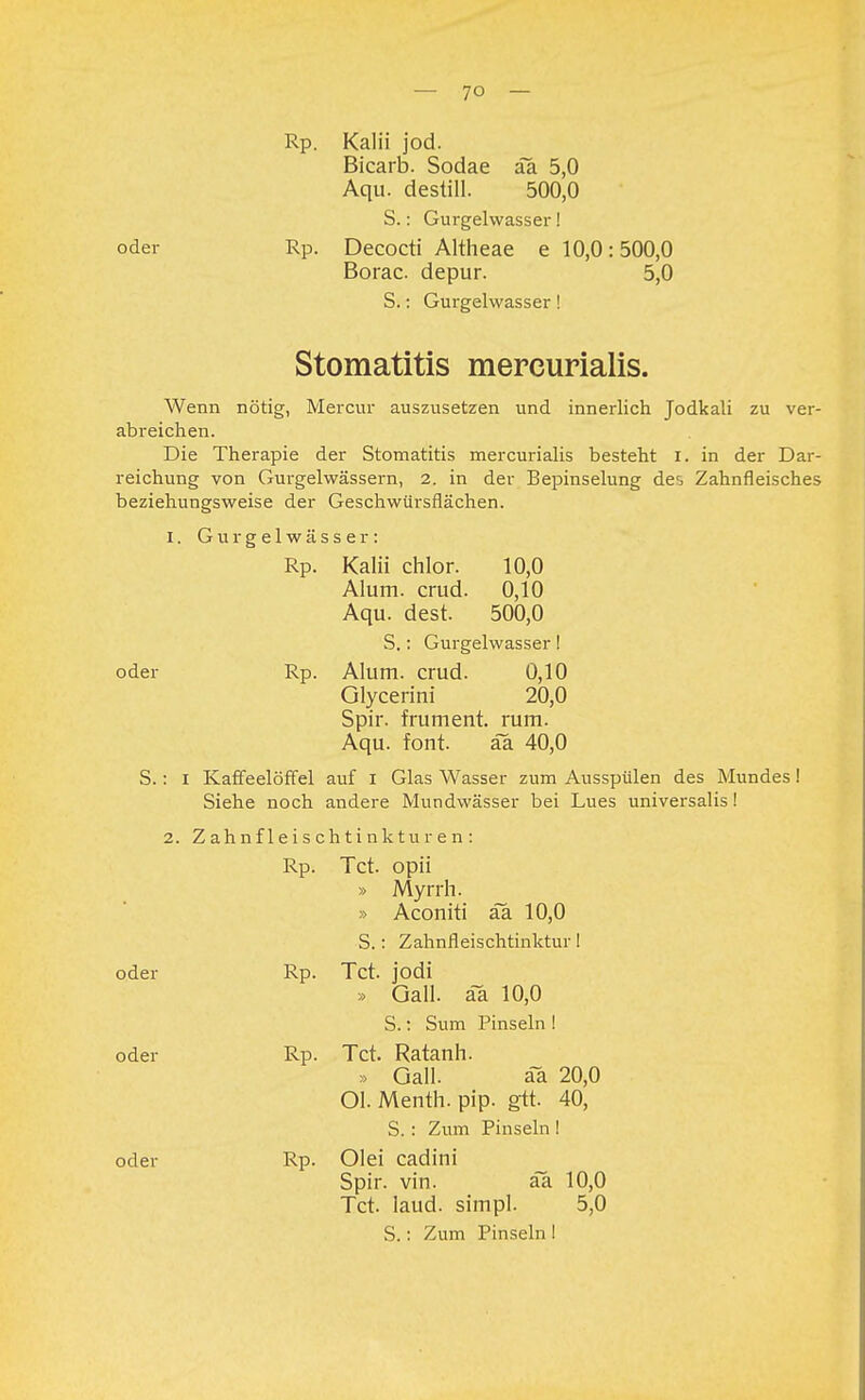 Rp. Kalii jod. Bicarb. Sodae äa 5,0 Aqu. destill. 500,0 S.: Gurgelwasser! oder Rp. Decocti Altheae e 10,0:500,0 Borac depur. 5,0 S.: Gurgelwasser! Stomatitis mercurialis. Wenn nötig, Mercur auszusetzen und innerlich Jodkali zu ver- abreichen. Die Therapie der Stomatitis mercurialis besteht I. in der Dar- reichung von Gurgelwässern, 2. in der Bepinselung de^ Zahnfleisches beziehungsweise der Geschwürsflächen. 1. Gurgelwässer: Rp. Kalii chlor. 10,0 Alum. crud. 0,10 Aqu. dest. 500,0 S.: Gurgelwasser I oder Rp. Alum. crud. 0,10 Glycerini 20,0 Spir. frument. rum. Aqu. font. äa 40,0 S.: I Kaffeelöffel auf I Glas Wasser zum Ausspülen des Mundes! Siehe noch andere Mundwässer bei Lues universalis! 2. Z ahnf 1 e is ch ti nk tu r e n : Rp. Tct. opii » Myrrh. » Aconiti aa 10,0 S.: Zahnfleischtinktur! oder Rp. Tct. jodi » Gall. äa 10,0 S.: Sum Pinseln ! oder Rp. Tct. Ratanh. » Gall. äa 20,0 Ol. Menth, pip. gtt. 40, S. : Zum Pinseln I oder Rp. Olei cadini Spir. vin. äa 10,0 Tct. laud. simpl. 5,0 S.: Zum Pinseln !