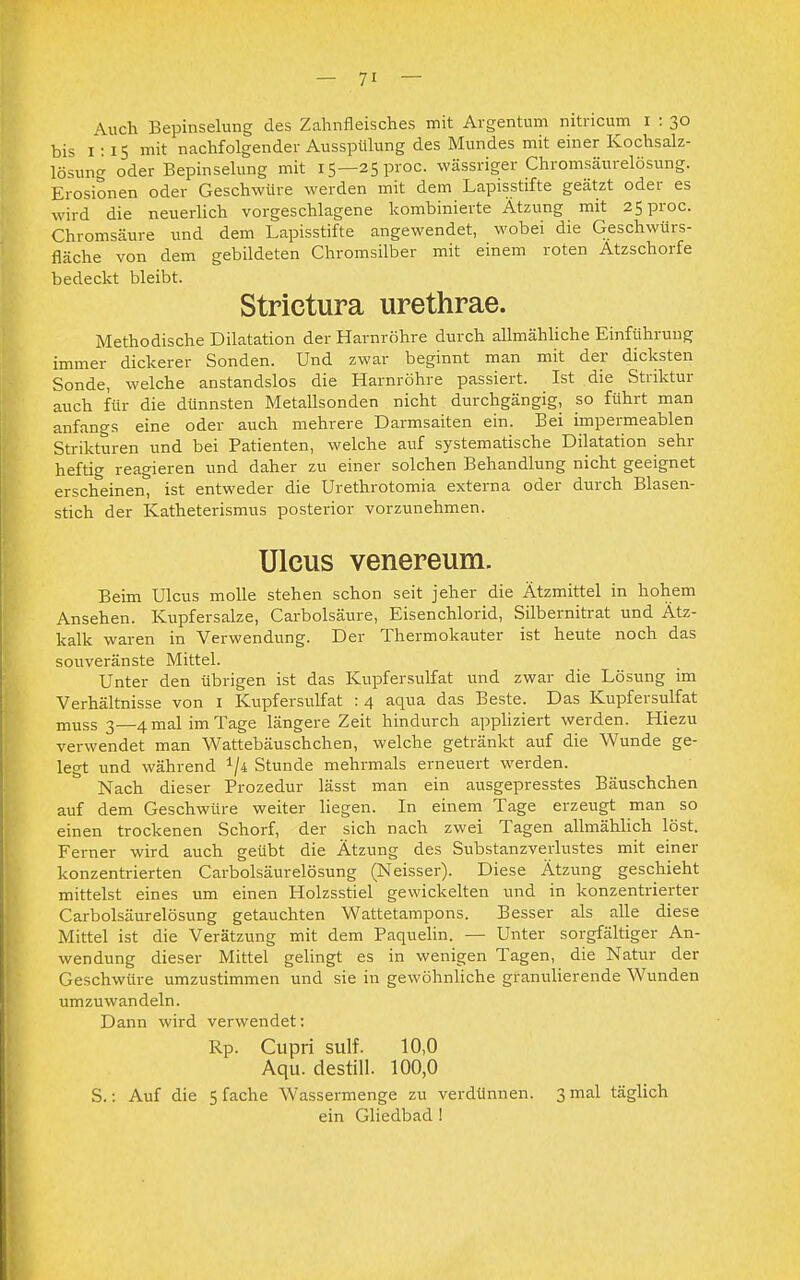 Auch Bepinselung des Zahnfleisches mit Argentum nitricum i : 30 bis 1:15 mit nachfolgender Ausspülung des Mundes mit einer Kochsalz- lösung oder Bepinselung mit 15—25proc. wässriger Chromsäurelösung. Erosionen oder Geschwüre werden mit dem Lapisstifte geätzt oder es wird die neuerlich vorgeschlagene kombinierte Ätzung mit 25proc. Chromsäure und dem Lapisstifte angewendet, wobei die Geschwürs- fläche von dem gebildeten Chromsilber mit einem roten Atzschorfe bedeckt bleibt. Strictura urethrae. Methodische Dilatation der Harnröhre durch allmähliche Einführung immer dickerer Sonden. Und zwar beginnt man mit der dicksten Sonde, welche anstandslos die Harnröhre passiert. Ist die Striktur auch für die dünnsten Metallsonden nicht durchgängig, so führt man anfangs eine oder auch mehrere Darmsaiten ein. Bei impermeablen Strikteren und bei Patienten, welche auf systematische Dilatation sehr heftig reagieren und daher zu einer solchen Behandlung nicht geeignet erscheinen, ist entweder die Urethrotomia externa oder durch Blasen- stich der Katheterismus posterior vorzunehmen. Ulcus venereum. Beim Ulcus molle stehen schon seit jeher die Ätzmittel in hohem Ansehen. Kupfersalze, Carbolsäure, Eisenchlorid, Silbernitrat und Ätz- kalk waren in Verwendung. Der Thermokauter ist heute noch das souveränste Mittel. Unter den übrigen ist das Kupfersulfat und zwar die Lösung im Verhältnisse von 1 Kupfersulfat : 4 aqua das Beste. Das Kupfersulfat muss 3—4 mal im Tage längere Zeit hindurch appliziert werden. Hiezu verwendet man Wattebäuschchen, welche getränkt auf die Wunde ge- legt und während 1/4 Stunde mehrmals erneuert werden. Nach dieser Prozedur lässt man ein ausgepresstes Bäuschchen auf dem Geschwüre weiter liegen. In einem Tage erzeugt man so einen trockenen Schorf, der sich nach zwei Tagen allmählich löst. Ferner wird auch geübt die Ätzung des Substanzverlustes mit einer konzentrierten Carbolsäurelösung (Neisser). Diese Ätzung geschieht mittelst eines um einen Holzsstiel gewickelten und in konzentrierter Carbolsäurelösung getauchten Wattetampons. Besser als alle diese Mittel ist die Verätzung mit dem Paquelin. — Unter sorgfältiger An- wendung dieser Mittel gelingt es in wenigen Tagen, die Natur der Geschwüre umzustimmen und sie in gewöhnliche granulierende Wunden umzuwandeln. Dann wird verwendet: Rp. Cupri sulf. 10,0 Aqu. destill. 100,0 S.: Auf die 5 fache Wassermenge zu verdünnen. 3 mal täglich ein Gliedbad 1