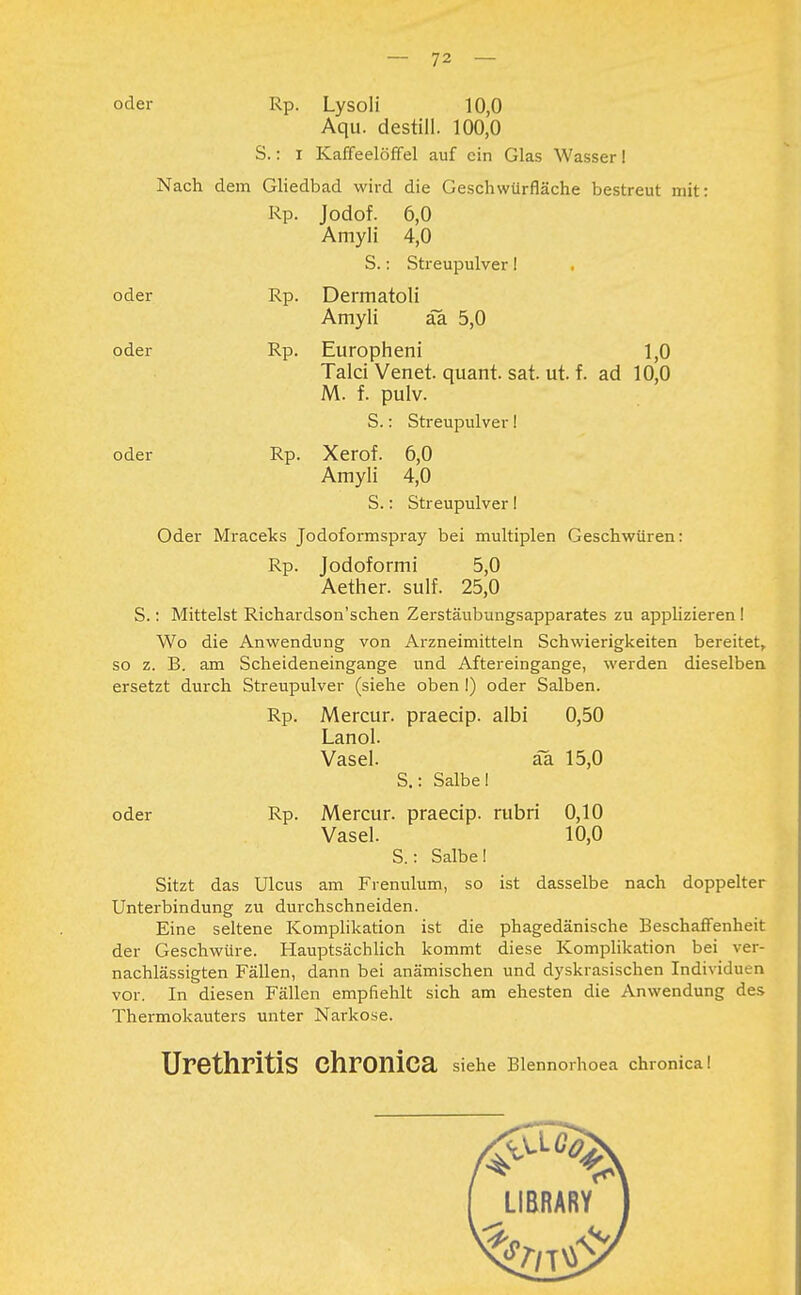 oder Rp. Lysoli 10,0 Aqu. destill. 100,0 S.: i Kaffeelöffel auf ein Glas Wasser! Nach dem Gliedbad wird die Geschwürfläche bestreut mit: Rp. Jodof. 6,0 Amyli 4,0 S.: Streupulver! oder Rp. Dermatoli Amyli äa 5,0 oder Rp. Europheni 1,0 Talci Venet. quant. sat. ut. f. ad 10,0 M. f. pulv. S.: Streupulver! oder Rp. Xerof. 6,0 Amyli 4,0 S.: Streupulver! Oder Mraceks Jodoformspray bei multiplen Geschwüren: Rp. Jodoformi 5,0 Aether. sulf. 25,0 S.: Mittelst Richardson'schen Zerstäubungsapparates zu applizieren ! Wo die Anwendung von Arzneimitteln Schwierigkeiten bereitet, so z. B. am Scheideneingange und Aftereingange, werden dieselben ersetzt durch Streupulver (siehe oben !) oder Salben. Rp. Mercur. praeeip. albi 0,50 Lanol. Vasel. äa 15,0 S.: Salbe! oder Rp. Mercur. praeeip. rubri 0,10 Vasel. 10,0 S.: Salbe! Sitzt das Ulcus am Frenulum, so ist dasselbe nach doppelter Unterbindung zu durchschneiden. Eine seltene Komplikation ist die phagedänische Beschaffenheit der Geschwüre. Hauptsächlich kommt diese Komplikation bei ver- nachlässigten Fällen, dann bei anämischen und dyskrasischen Individuen vor. In diesen Fällen empfiehlt sich am ehesten die Anwendung des Thermokauters unter Narkose. Urethritis Chronica siehe Blennorhoea chronica!