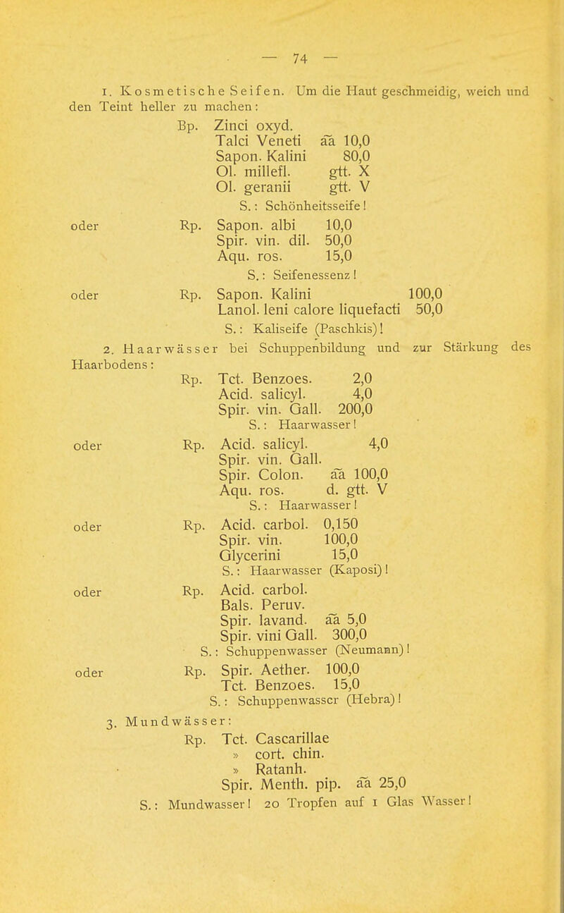 1. Kosmetische Seifen. Um die Haut geschmeidig, weich und den Teint heller zu machen: Bp. Zinci oxyd. Talci Veneti äa 10,0 Sapon. Kaiini 80,0 Ol. millefl. gtt. X Ol. geranii gtt. V S.: Schönheitsseife! oder Rp. Sapon. albi 10,0 Spir. vin. dil. 50,0 Aqu. ros. 15,0 S.: Seifenessenz! oder Rp. Sapon. Kaiini 100,0 Lanol. leni calore liquefacti 50,0 S.: Kaliseife (Paschkis)! 2. Haarwässer bei Schuppenbildung und zur Stärkung des Haarbodens: Rp. Tct. Benzoes. 2,0 Acid. salicyl. 4,0 Spir. vin. Gall. 200,0 S.: Haarwasser! oder Rp. Acid. salicyl. 4,0 Spir. vin. Gall. Spir. Colon. äa 100,0 Aqu. ros. d. gtt. V S.: Haarwasser! oder Rp. Acid. carbol. 0,150 Spir. vin. 100,0 Glycerini 15,0 S.: Haarwasser (Kaposi) ! oder Rp. Acid. carbol. Bals. Peruv. Spir. lavand. aa 5,0 Spir. vini Gall. 300,0 S.: Schuppenwasser (Neumann) ! oder Rp. Spir. Aether. 100,0 Tct. Benzoes. 15,0 S.: Schuppenwasscr (Hebra)! 3. Mundwässer: Rp. Tct. Cascarillae » cort. chin. » Ratanh. Spir. Menth, pip. äa 25,0 S.: Mundwasser! 20 Tropfen auf 1 Glas Wasser!