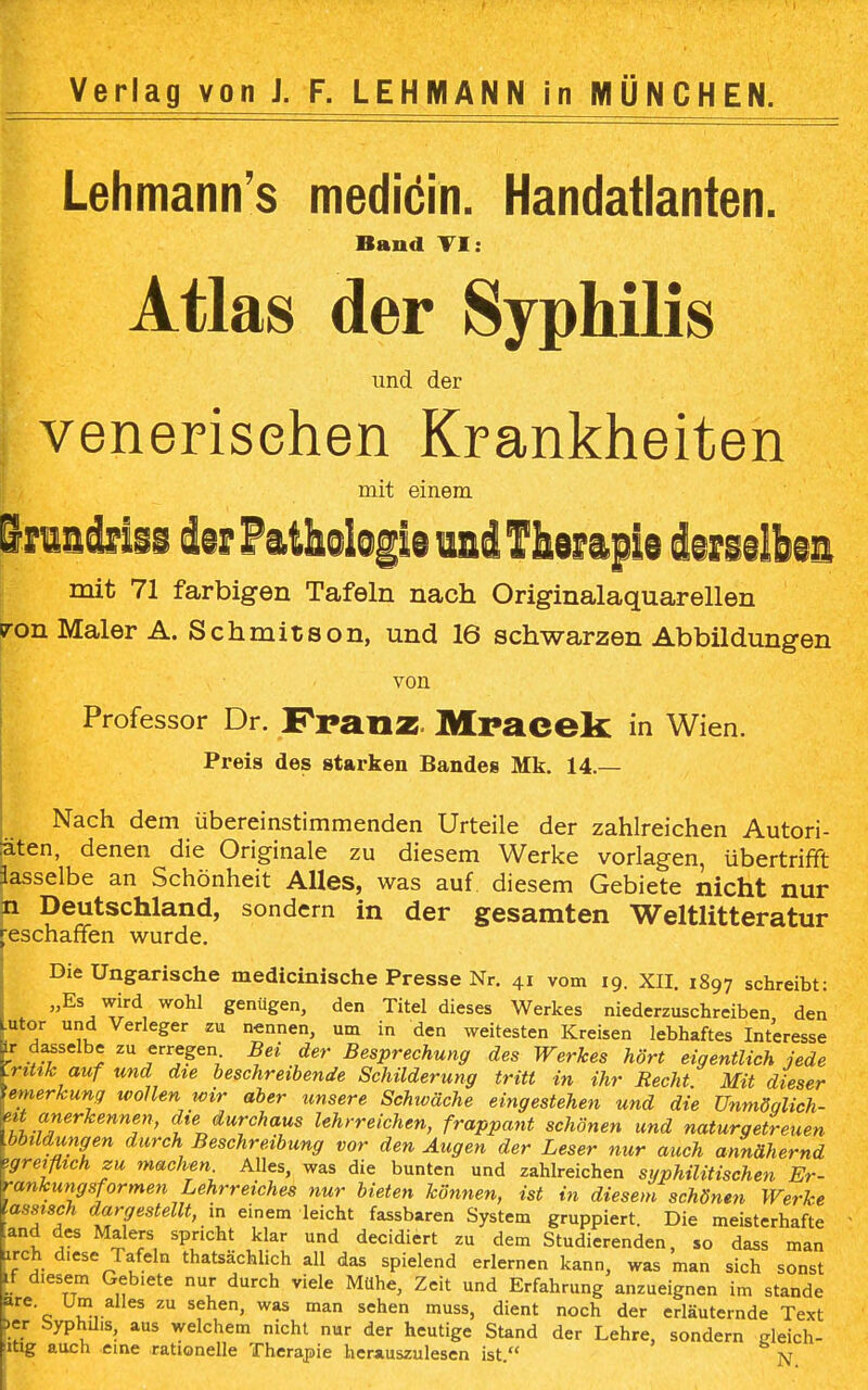 Verlag von J. F. LEHMANN in MÜNCHEN. Lehmann's medicin. Handatlanten. Band VI: Atlas der Syphilis und der venerischen Krankheiten mit einem Bruadriss im Pathologie und Therapie derselben mit 71 farbigen Tafeln nach Originalaquarellen <ron Maler A. Schmitson, und 16 schwarzen Abbildungen von Professor Dr. PrailZ- Mracek in Wien. Preis des starken Bandes Mk. 14.— Nach dem übereinstimmenden Urteile der zahlreichen Autori- äten, denen die Originale zu diesem Werke vorlagen, übertrifft Jasselbe an Schönheit Alles, was auf diesem Gebiete nicht nur p Deutschland, sondern in der gesamten Weltliteratur geschaffen wurde. Die Ungarische medicinische Presse Nr. 41 vom 19. XII. 1897 schreibt: „Es wird wohl genügen, den Titel dieses Werkes niederzuschreiben den utor und Verleger zu nennen, um in den weitesten Kreisen lebhaftes Interesse lr dasselbe zu erregen Bei der Besprechung des Werkes hört eigentlich jede .ritik auf und die beschreibende Schilderung tritt in ihr Recht Mit dieser emerkung tvollen wir aber unsere Schwäche eingestehen und die Unmöqlich- eit anerkennen, die durchaus lehrreichen, frappant schönen und naturgetreuen .bbildungen durch Beschreibung vor den Augen der Leser nur auch annähernd ^reiflich zu machen. Alles, was die bunten und zahlreichen syphilitischen Er- rankungsformen Lehrreiches nur bieten können, ist in diesem schönen Werke .asstsch dargestellt, in einem leicht fassbaren System gruppiert. Die meisterhafte and des Malers spricht klar und decidiert zu dem Studierenden, so dass man arch diese Tafeln thatsächlich all das spielend erlernen kann, was man sich sonst Lf diesem Gebiete nur durch viele Mühe, Zeit und Erfahrung anzueignen im stände e'c Um alles zu sehen, was man sehen muss, dient noch der erläuternde Text >er Syphilis, aus welchem nicht nur der heutige Stand der Lehre, sondern rfeich- ltig auch eine rationelle Therapie herauszulesen ist. N