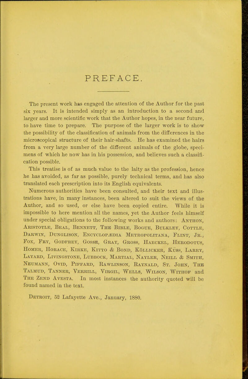 PREFACE. The present work has engaged the attention of the Author for the past six years. It is intended simply as an introduction to a second and larger and more scientific work that the Author hopes, in the near future, to have time to prepare. The purpose of the larger work is to show the possibility of the classification of animals from the differences in the microscopical structure of their hair-shafts. He has examined the hairs from a very large number of the different animals of the globe, speci- mens of which he now has in his possession, and believes such a classifi- cation possible. This treatise is of as much value to the laity as the profession, hence he has avoided, as far as possible, purely technical terms, and has also translated each prescription into its English equivalents. Numerous authorities have been consulted, and their text and illus- trations have, in many instances, been altered to suit the views of the Author, and so used, or else have been copied entire. While it is impossible to here mention all the names, yet the Author feels himself under special obligations to the following works and authors: Anthon, Aristotle, Beal, Bennett, The Bible, Bogue, Bulkley, Cottle, Darwin, Dunglison, Encyclopedia Metropolitana, Flint, Jr., Fox, Fry, Godfbey, Gosse, Gray, Gross, Haeckel, Herodotus, Hosier, Horace, Kirke, Kitto & Bond, Kollicker, Kuss, Larry, Layard, Livingstone, Lubbock, Martial, Nayler, Neill & Smith, Neumann, Ovid, Pippard, Kawlinbon, Raynald, St. John, The Talmud, Tanner, Verrill, Virgil, Wells, Wilson, Withop and The Zend Avesta. In most instances the authority quoted will be found named in the text. Detroit, 52 Lafayette Ave., January, 1880.