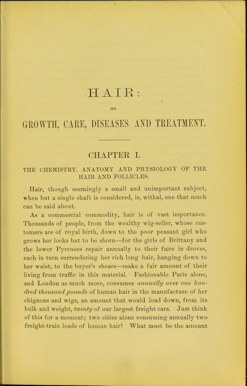 HAIR: i ITS CxROWTH, CARE, DISEASES AND TREATMENT. CHAPTER I. THE CHEMISTKY, ANATOMY AND PHYSIOLOGY OF THE. HAIR AND FOLLICLES. Hair, though seemingly a small and unimportant subject,, when but a single shaft is considered, is, withal, one that much can be said about. As a commercial commodity, hair is of vast importance. Thousands of people, from the wealthy wig-seller, whose cus- tomers are of royal birth, down to the poor peasant girl who grows her locks but to be shorn—for the girls of Brittany and the lower Pyrenees repair annually to their fairs in droves, each in turn surrendering her rich long hair, hanging down to her waist, to the buyer's shears—make a fair amount of their living from traffic in this material. Fashionable Paris alone, and London as much more, consumes annually over one hun- dred thousand pounds of human hair in the manufacture of her chignons and wigs, an amount that would load down, from its bulk and weight, twenty of our largest freight cars. Just think of this for a moment; two cities alone consuming annually two' freight-train loads of human hair! What must be the amount