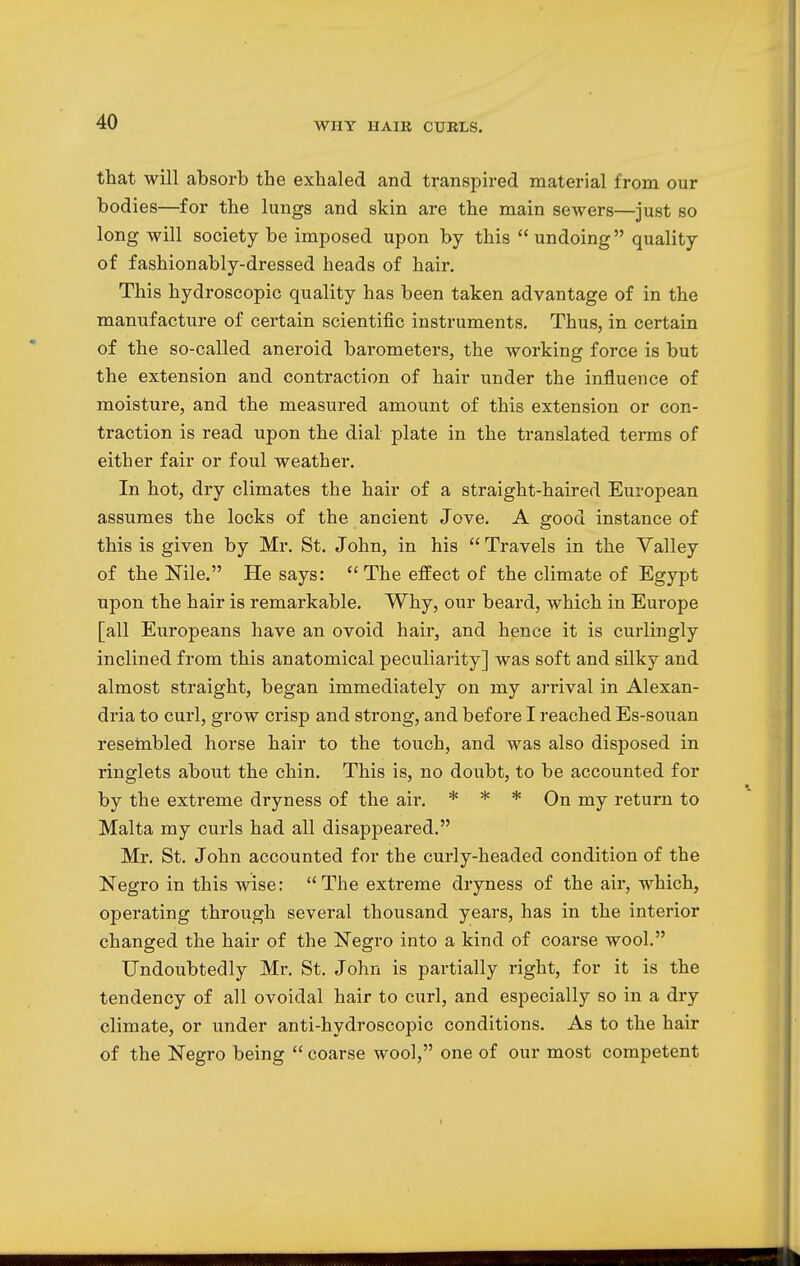 that will absorb the exhaled and transpired material from our bodies—for the lungs and skin are the main sewers—just so long will society be imposed upon by this  undoing quality of fashionably-dressed heads of hair. This hydroscopic quality has been taken advantage of in the manufacture of certain scientific instruments. Thus, in certain of the so-called aneroid barometers, the working force is but the extension and contraction of hair under the influence of moisture, and the measured amount of this extension or con- traction is read upon the dial plate in the translated terms of either fair or foul weather. In hot, dry climates the hair of a straight-haired European assumes the locks of the ancient Jove. A good instance of this is given by Mr. St. John, in his  Travels in the Valley of the Nile. He says: The effect of the climate of Egypt upon the hair is remarkable. Why, our beard, which in Europe [all Europeans have an ovoid hair, and hence it is curlingly inclined from this anatomical peculiarity] was soft and silky and almost straight, began immediately on my arrival in Alexan- dria to curl, grow crisp and strong, and before I reached Es-so\ian resembled horse hair to the touch, and was also disposed in ringlets about the chin. This is, no doubt, to be accounted for by the extreme dryness of the air. * * * On my return to Malta my curls had all disappeared. Mr. St. John accounted for the curly-headed condition of the Negro in this wise: The extreme dryness of the air, which, operating through several thousand years, has in the interior changed the hair of the Negro into a kind of coarse wool. Undoubtedly Mr. St. John is partially right, for it is the tendency of all ovoidal hair to curl, and especially so in a dry climate, or under anti-hydroscopic conditions. As to the hair of the Negro being  coarse wool, one of our most competent