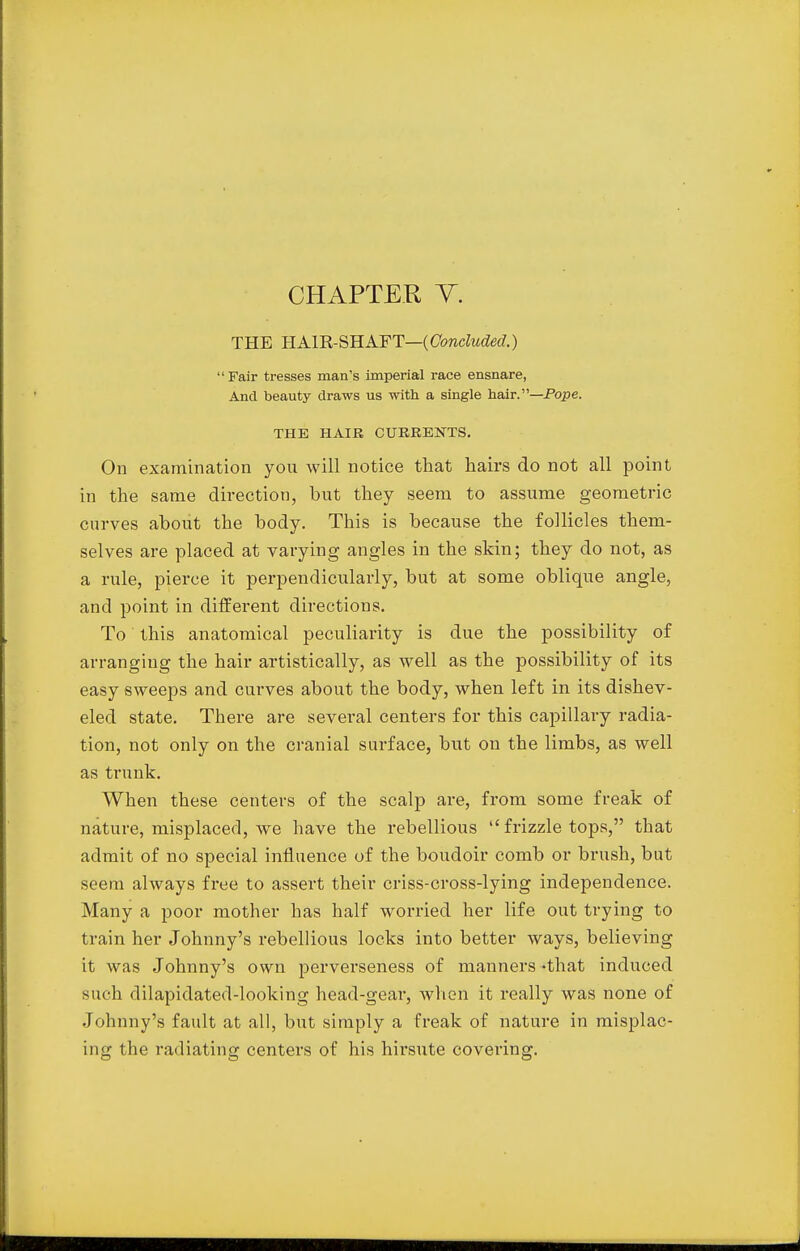 CHAPTER V. THE HAIR-SHAFT—{Concluded.)  Fair tresses man's imperial race ensnare, And beauty draws us with a single hair.—Pope. THE HAIR CURRENTS. On examination yon will notice that hairs do not all point in the same direction, but they seem to assume geometric curves about the body. This is because the follicles them- selves are placed at varying angles in the skin; they do not, as a rule, pierce it perpendicularly, but at some oblique angle, and point in different directions. To this anatomical peculiarity is due the possibility of arranging the hair artistically, as well as the possibility of its easy sweeps and curves about the body, when left in its dishev- eled state. There are several centers for this capillary radia- tion, not only on the cranial surface, but on the limbs, as well as trunk. When these centers of the scalp are, from some freak of nature, misplaced, we have the rebellious  frizzle tops, that admit of no special influence of the boudoir comb or brush, but seem always free to assert their criss-cross-lying independence. Many a poor mother has half worried her life out trying to train her Johnny's rebellious locks into better ways, believing it was Johnny's own perverseness of manners «that induced such dilapidated-looking head-gear, when it really was none of Johnny's fault at all, but simply a freak of nature in misplac- ing the radiating centers of his hirsute covering.