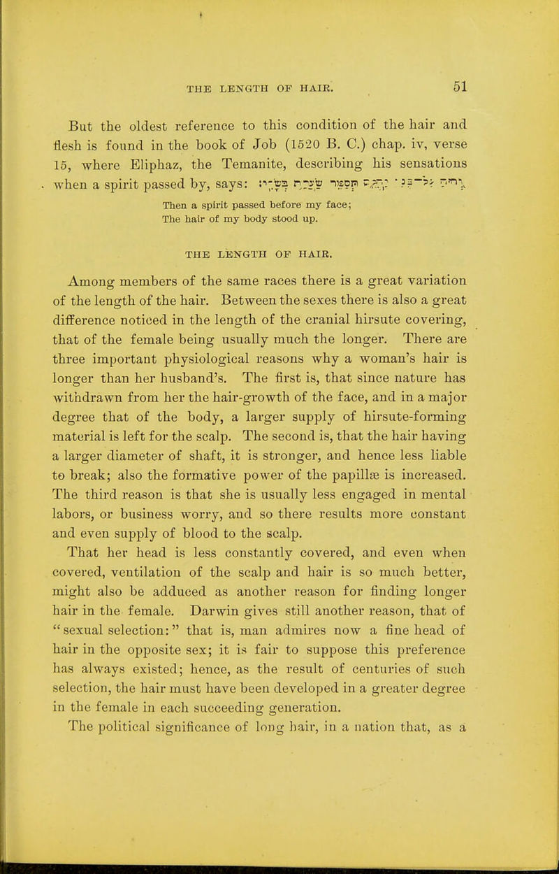 » THE LENGTH OF HAIR. 51 But the oldest reference to this condition of the hair and flesh is found in the book of Job (1520 B. C.) chap, iv, verse 15, where Eliphaz, the Temanite, describing his sensations . when a spirit passed by, says: n-toja h^sto naoig •??->> nxr^ Then a spirit passed before my face; The hair of my body stood up. THE LENGTH OF HAIR. Among members of the same races there is a great variation of the length of the hair. Between the sexes there is also a great difference noticed in the length of the cranial hirsute covering, that of the female being usually much the longer. There are three important physiological reasons why a woman's hair is longer than her husband's. The first is, that since nature has withdrawn from her the hair-growth of the face, and in a major degree that of the body, a larger supply of hirsute-forming material is left for the scalp. The second is, that the hair having a larger diameter of shaft, it is stronger, and hence less liable to break; also the formative power of the papilla? is increased. The third reason is that she is usually less engaged in mental labors, or business worry, and so there results more constant and even supply of blood to the scalp. That her head is less constantly covered, and even when covered, ventilation of the scalp and hair is so much better, might also be adduced as another reason for finding longer hair in the female. Darwin gives still another reason, that of  sexual selection: that is, man admires now a fine head of hair in the opposite sex; it is fair to suppose this preference has always existed; hence, as the result of centuries of such selection, the hair must have been developed in a greater degree in the female in each succeeding generation. The political significance of long hair, in a nation that, as a