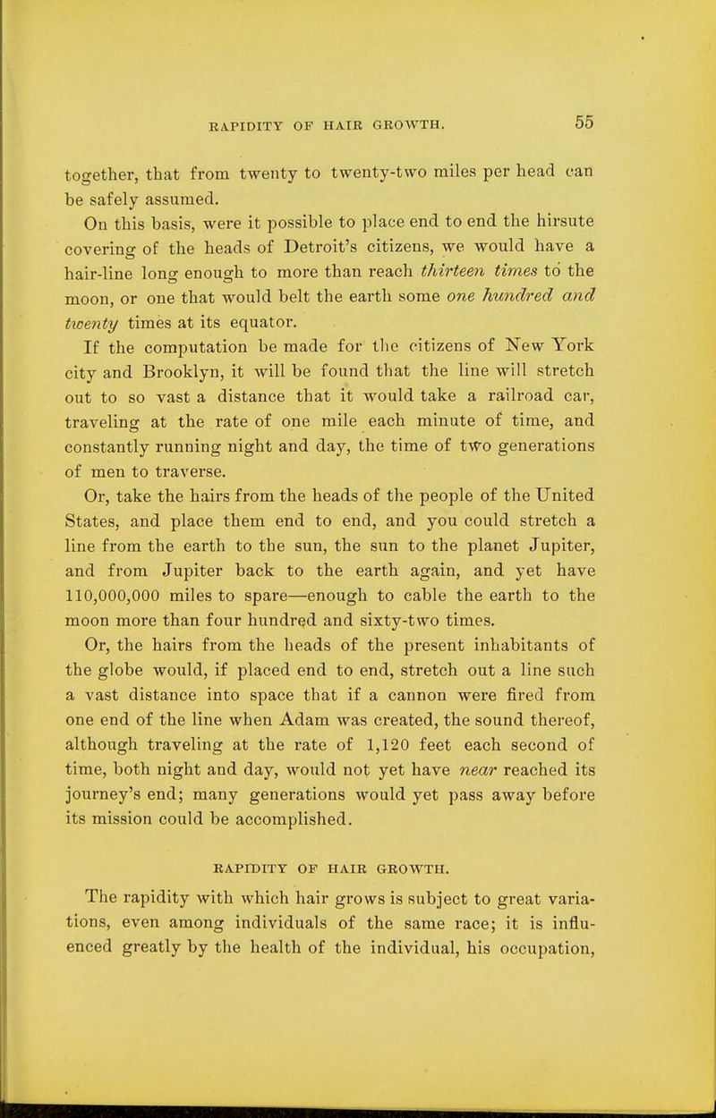 RAPIDITY OF HAIR GROWTH. together, that from twenty to twenty-two miles per head can be safely assumed. On this basis, were it possible to place end to end the hirsute covering of the heads of Detroit's citizens, we would have a hair-line long enough to more than reach thirteen times to the moon, or one that would belt the earth some one hundred and tioenty times at its equator. If the computation be made for the citizens of New York city and Brooklyn, it will be found that the line will stretch out to so vast a distance that it would take a railroad car, traveling at the rate of one mile each minute of time, and constantly running night and day, the time of two generations of men to traverse. Or, take the hairs from the heads of the people of the United States, and place them end to end, and you could stretch a line from the earth to the sun, the sun to the planet Jupiter, and from Jupiter back to the earth again, and yet have 110,000,000 miles to spare—enough to cable the earth to the moon more than four hundred and sixty-two times. Or, the hairs from the heads of the present inhabitants of the globe would, if placed end to end, stretch out a line such a vast distance into space that if a cannon were fired from one end of the line when Adam was created, the sound thereof, although traveling at the rate of 1,120 feet each second of time, both night and day, would not yet have near reached its journey's end; many generations would yet pass away before its mission could be accomplished. RAPIDITY OF HAIR GROWTH. The rapidity with which hair grows is subject to great varia- tions, even among individuals of the same race; it is influ- enced greatly by the health of the individual, his occupation,