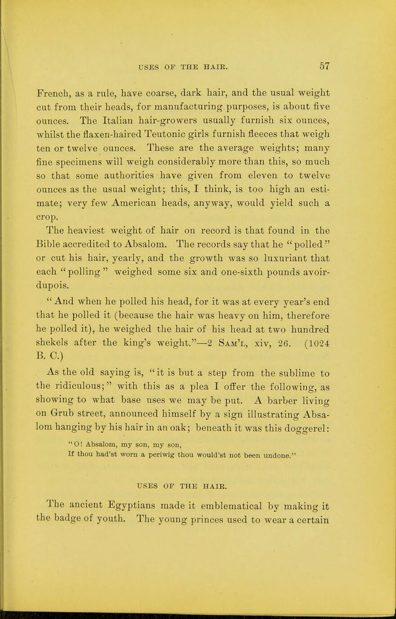 French, as a rule, have coarse, dark hair, and the usual weight cut from their heads, for manufacturing purposes, is about five ounces. The Italian hair-growers usually furnish six ounces, whilst the flaxen-haired Teutonic girls furnish fleeces that weigh ten or twelve ounces. These are the average weights; many fine specimens will weigh considerably more than this, so much so that some authorities have given from eleven to twelve ounces as the usual weight; this, I think, is too high an esti- mate; very few American heads, anyway, would yield such a crop. The heaviest weight of hair on record is that found in the Bible accredited to Absalom. The records say that he polled or cut his hair, yearly, and the growth was so luxuriant that each polling weighed some six and one-sixth pounds avoir- dupois. And when he polled his head, for it was at every year's end that he polled it (because the hair was heavy on him, therefore he polled it), he weighed the hair of his head at two hundred shekels after the king's weight.—2 Sam'l, xiv, 26. (1024 B. C.) As the old saying is, it is but a step from the sublime to the ridiculous; with this as a plea I offer the following, as showing to what base uses we may be put. A barber living on Grub street, announced himself by a sign illustrating Absa- lom hanging by his hair in an oak; beneath it was this doggerel: O! Absalom, my son, my son, If thou had'st worn a periwig thou would'st not been undone. USES OP THE HAIR. The ancient Egyptians made it emblematical by making it the badge of youth. The young princes used to wear a certain