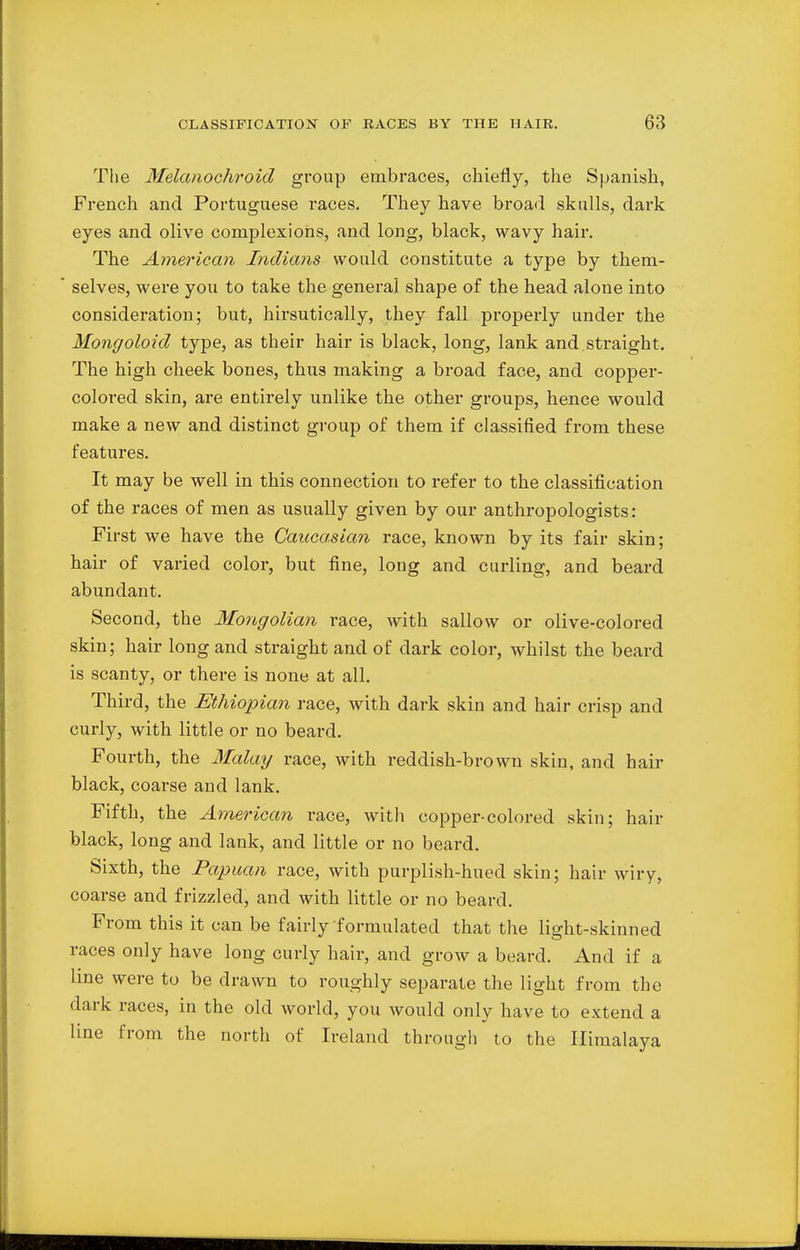 The Melanochroid group embraces, chiefly, the Spanish, French and Portuguese races. They have broad skulls, dark eyes and olive complexions, and long, black, wavy hair. The American, Indians would constitute a type by them- selves, were you to take the general shape of the head alone into consideration; but, hirsutically, they fall properly under the Mongoloid type, as their hair is black, long, lank and straight. The high cheek bones, thus making a broad face, and copper- colored skin, are entirely unlike the other groups, hence would make a new and distinct group of them if classified from these features. It may be well in this connection to refer to the classification of the races of men as usually given by our anthropologists: First we have the Caucasian race, known by its fair skin; hair of varied color, but fine, long and curling, and beard abundant. Second, the Mongolian race, with sallow or olive-colored skin; hair long and straight and of dark color, whilst the beard is scanty, or there is none at all. Third, the Ethiopian race, with dark skin and hair crisp and curly, with little or no beard. Fourth, the Malay race, with reddish-brown skin, and hair black, coarse and lank. Fifth, the American race, with copper-colored skin; hair black, long and lank, and little or no beard. Sixth, the Papuan race, with purplish-hued skin; hair wiry, coarse and frizzled, and with little or no beard. From this it can be fairly formulated that the light-skinned races only have long curly hair, and grow a beard. And if a line were to be drawn to roughly separate the light from the dark races, in the old world, you would only have to extend a line from the north of Ireland through to the Himalaya