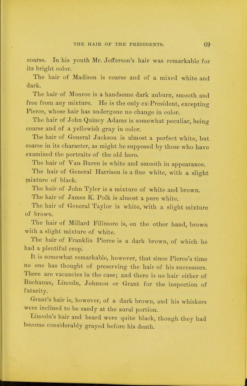 coarse. In his youth Mr. Jefferson's hair was remarkable for its bright color. The hair of Madison is coarse and of a mixed white and dark. The hair of Monroe is a handsome dark auburn, smooth and free from any mixture. He is the only ex-President, excepting Pierce, whose hair has undergone no change in color. The hair of John Quincy Adams is somewhat peculiar, being coarse and of a yellowish gray in color. The hair of General Jackson is almost a perfect white, but coarse in its character, as might be supposed by those who have examined the portraits of the old hero. The hair of Van Buren is white and smooth in appearance. The hair of General Harrison is a fine white, with a slight mixture of black. The hair of John Tyler is a mixture of white and brown. The hair of James K. Polk is almost a pure white. The hair of General Taylor is white, with a slight mixture of brown. The hair of Millard Fillmore is, on the other hand, brown with a slight mixture of white. The hair of Franklin Pierce is a dark brown, of which he had a plentiful crop'. It is somewhat remarkable, however, that since Pierce's time no one has thought of preserving the hair of his successors. There are vacancies in the case; and there is no hair either of Buchanan, Lincoln, Johnson or Grant for the inspection of futurity. Grant's hair is, however, of a dark brown, and his whiskers were inclined to be sandy at the aural portion. Lincoln's hair and beard were quite black, though they had become considerably grayed before his death.
