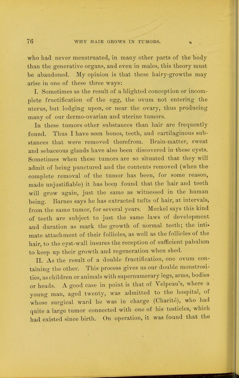 who had never menstruated, in many other parts of the hody than the generative organs, and even in males, this theory must he abandoned. My opinion is that these hairy-growths may arise in one of these three ways: I. Sometimes as the result of a blighted conception or incom- plete fructification of the egg, the ovum not entering the uterus, but lodging upon, or near the ovary, thus producing many of our dermo-ovarian and uterine tumors. In these tumors other substances than hair are frequently found. Thus I have seen bones, teeth, and cartilaginous sub- stances that were removed therefrom. Brain-matter, sweat and sebaceous glands have also been discovered in these cysts. Sometimes when these tumors are so situated that they will admit of being punctured and the contents removed (when the complete removal of the tumor has been, for some reason, made unjustifiable) it has been found that the hair and teeth will grow again, just the same as witnessed in the human being. Barnes says he has extracted tufts of hair, at intervals, from the same tumor, for several years. Meckel says this kind of teeth are subject to just the same laws of development and duration as mark the growth of normal teeth; the inti- mate attachment of their follicles, as well as the follicles of the hair, to the cyst-wall insures the reception of sufficient pabulum to keep up their growth and regeneration when shed. II. As the result of a double fructification, one ovum con- taining the other. This process gives us our double monstrosi- ties, as children or animals with supernumerary legs, arms, bodies or heads. A good case in point is that of Velpeau's, where a young man, aged twenty, was admitted to the hospital, of whose surgical ward he was in charge (Charite), who had quite a large tumor connected with one of his testicles, which had existed since birth. On operation, it was found that the