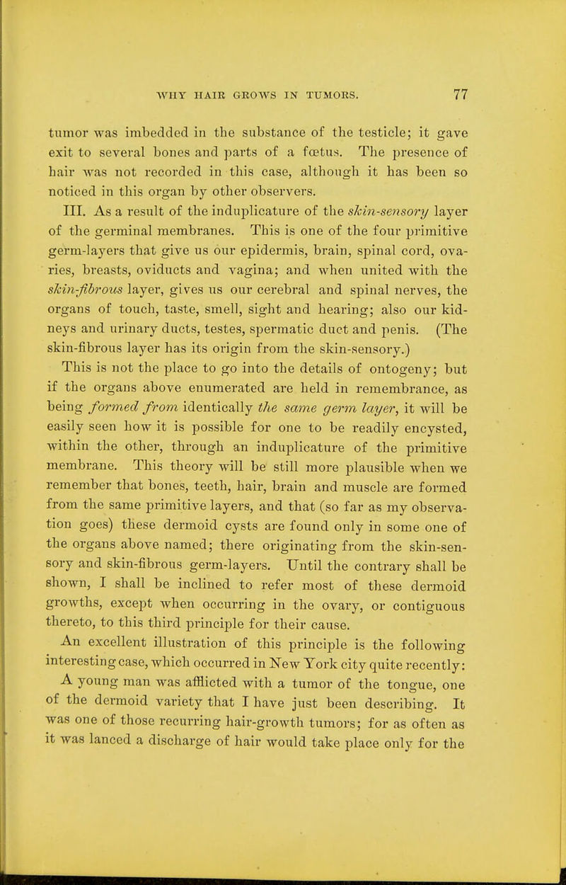 tumor was imbedded in the substance of the testicle; it gave exit to several bones and parts of a foetus. The presence of hair was not recorded in this case, although it has been so noticed in this organ by other observers. III. As a result of the induplicature of the skin-sensory layer of the germinal membranes. This is one of the four primitive germ-layers that give us our epidermis, brain, spinal cord, ova- ries, breasts, oviducts and vagina; and when united with the skin-fibrous layer, gives us our cerebral and spinal nerves, the organs of touch, taste, smell, sight and hearing; also our kid- neys and urinary ducts, testes, spermatic duct and penis. (The skin-fibrous layer has its origin from the skin-sensory.) This is not the place to go into the details of ontogeny; but if the organs above enumerated are held in remembrance, as being formed from identically the same germ layer, it will be easily seen how it is possible for one to be readily encysted, within the other, through an induplicature of the primitive membrane. This theory will be still more plausible when we remember that bones, teeth, hair, brain and muscle are formed from the same primitive layers, and that (so far as my observa- tion goes) these dermoid cysts are found only in some one of the organs above named; there originating from the skin-sen- sory and skin-fibrous germ-layers. Until the contrary shall be shown, I shall be inclined to refer most of these dermoid growths, except when occurring in the ovary, or contiguous thereto, to this third principle for their cause. An excellent illustration of this principle is the following interesting case, which occurred in New York city quite recently: A young man was afflicted with a tumor of the tongue, one of the dermoid variety that I have just been describing. It was one of those recurring hair-growth tumors; for as often as it was lanced a discharge of hair would take place only for the