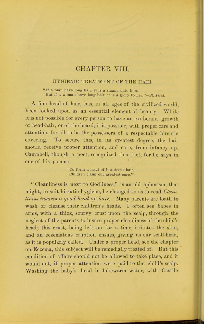 HYGIENIC TREATMENT OF THE HAIR.  If a man have long hair, it is a shame unto him. But if a woman have long hair, it is a glory to her.—St. Paul. A fine head of hair, has, in all ages of the civilized world,, been looked upon as an essential element of beauty. While it is not possible for every person to have an exuberant growth of head-hair, or of the beard, it is possible, with proper care and attention, for all to be the possessors of a respectable hirsutic covering. To secure this, in its greatest degree, the hair should receive proper attention, and care, from infancy up. Campbell, though a poet, recognized this fact, for he says in one of his poems:  To form a head of beauteous hair, Children claim our greatest care.  Cleanliness is next to Godliness, is an old aphorism, that might, to suit hirsutic hygiene, be changed so as to read Clean- liness insures a good head of hair. Many parents are loath to wash or cleanse their children's heads. I often see babes in arms, with a thick, scurvy crust upon the scalp, through the neglect of the parents to insure proper cleanliness of the child's head; this crust, being left on for a time, irritates the skin, and an eczematous eruption ensues, giving us our scall-head, as it is popularly called. Under a proper head, see the chapter on Eczema, this subject will be remedially treated of. But this ' condition of affairs should not be allowed to take place, and it would not, if proper attention were paid to the child's scalp. Washing the baby's head in lukewarm water, with Castile
