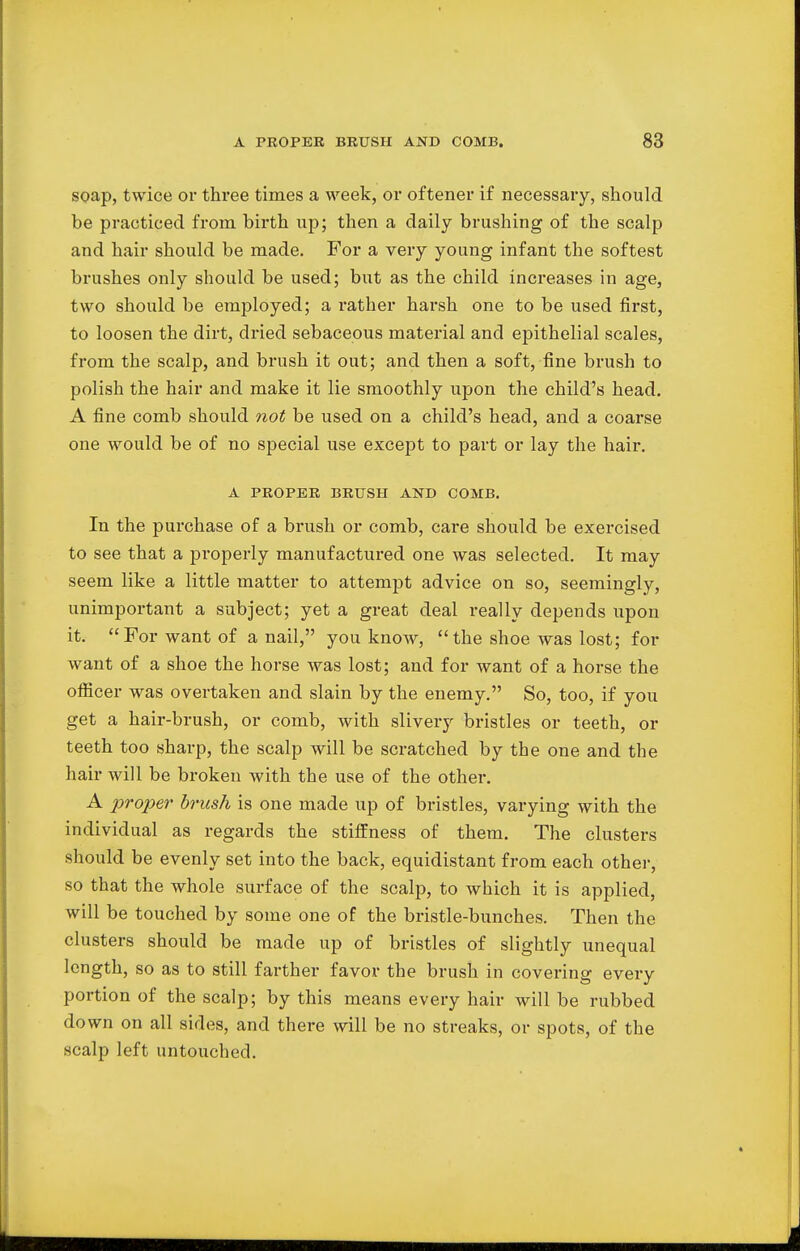 soap, twice or three times a week, or of tener if necessary, should be practiced from, birth up; then a daily brushing of the scalp and hair should be made. For a very young infant the softest brushes only should be used; but as the child increases in age, two should be employed; a rather harsh one to be used first, to loosen the dirt, dried sebaceous material and epithelial scales, from the scalp, and brush it out; and then a soft, fine brush to polish the hair and make it lie smoothly upon the child's head. A fine comb should not be used on a child's head, and a coarse one would be of no special use except to part or lay the hair. A PROPER BRUSH AND COMB. In the purchase of a brush or comb, care should be exercised to see that a properly manufactured one was selected. It may seem like a little matter to attempt advice on so, seemingly, unimportant a subject; yet a great deal really depends upon it. For want of a nail, you know, the shoe was lost; for want of a shoe the horse was lost; and for want of a horse the officer was overtaken and slain by the enemy. So, too, if you get a hair-brush, or comb, with slivery bristles or teeth, or teeth too sharp, the scalp will be scratched by the one and the hair will be broken with the use of the other. A proper brush is one made up of bristles, varying with the individual as regards the stiffness of them. The clusters should be evenly set into the back, equidistant from each other, so that the whole surface of the scalp, to which it is applied, will be touched by some one of the bristle-bunches. Then the clusters should be made up of bristles of slightly unequal length, so as to still farther favor the brush in covering every portion of the scalp; by this means every hair will be rubbed down on all sides, and there will be no streaks, or spots, of the scalp left untouched.