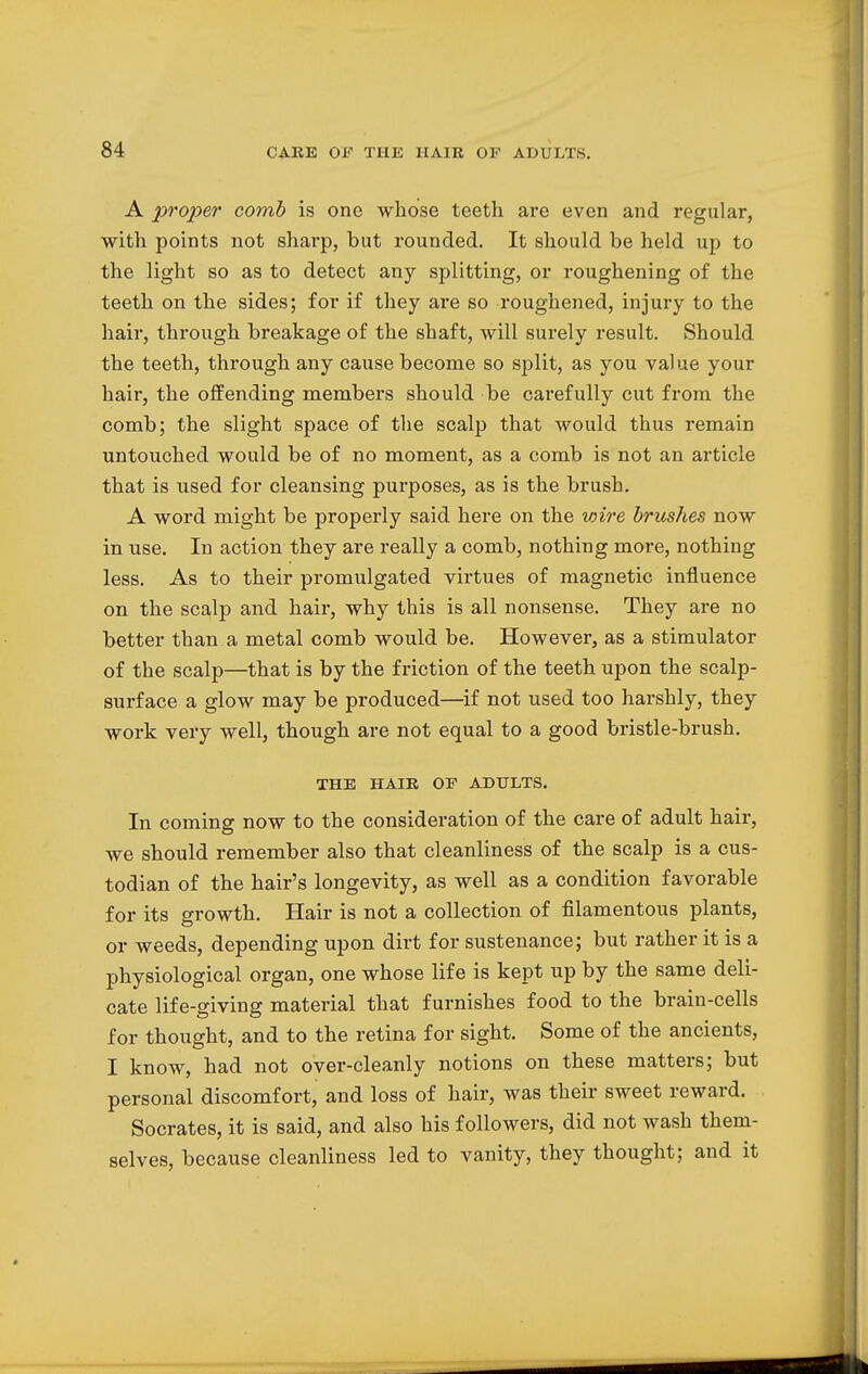 A proper comb is one whose teeth are even and regular, with points not sharp, but rounded. It should be held up to the light so as to detect any splitting, or roughening of the teeth on the sides; for if they are so roughened, injury to the hair, through breakage of the shaft, will surely result. Should the teeth, through any cause become so split, as you value your hair, the offending members should be carefully cut from the comb; the slight space of the scalp that would thus remain untouched would be of no moment, as a comb is not an article that is used for cleansing purposes, as is the brush. A word might be properly said here on the vrire brushes now in use. In action they are really a comb, nothing more, nothing less. As to their promulgated virtues of magnetic influence on the scalp and hair, why this is all nonsense. They are no better than a metal comb would be. However, as a stimulator of the scalp—that is by the friction of the teeth upon the scalp- surface a glow may be produced—if not used too harshly, they work very well, though are not equal to a good bristle-brush. THE HAIR OP ADULTS. In coming now to the consideration of the care of adult hair, we should remember also that cleanliness of the scalp is a cus- todian of the hair's longevity, as well as a condition favorable for its growth. Hair is not a collection of filamentous plants, or weeds, depending upon dirt for sustenance; but rather it is a physiological organ, one whose life is kept up by the same deli- cate life-giving material that furnishes food to the brain-cells for thought, and to the retina for sight. Some of the ancients, I know, had not over-cleanly notions on these matters; but personal discomfort, and loss of hair, was their sweet reward. Socrates, it is said, and also his followers, did not wash them- selves, because cleanliness led to vanity, they thought; and it