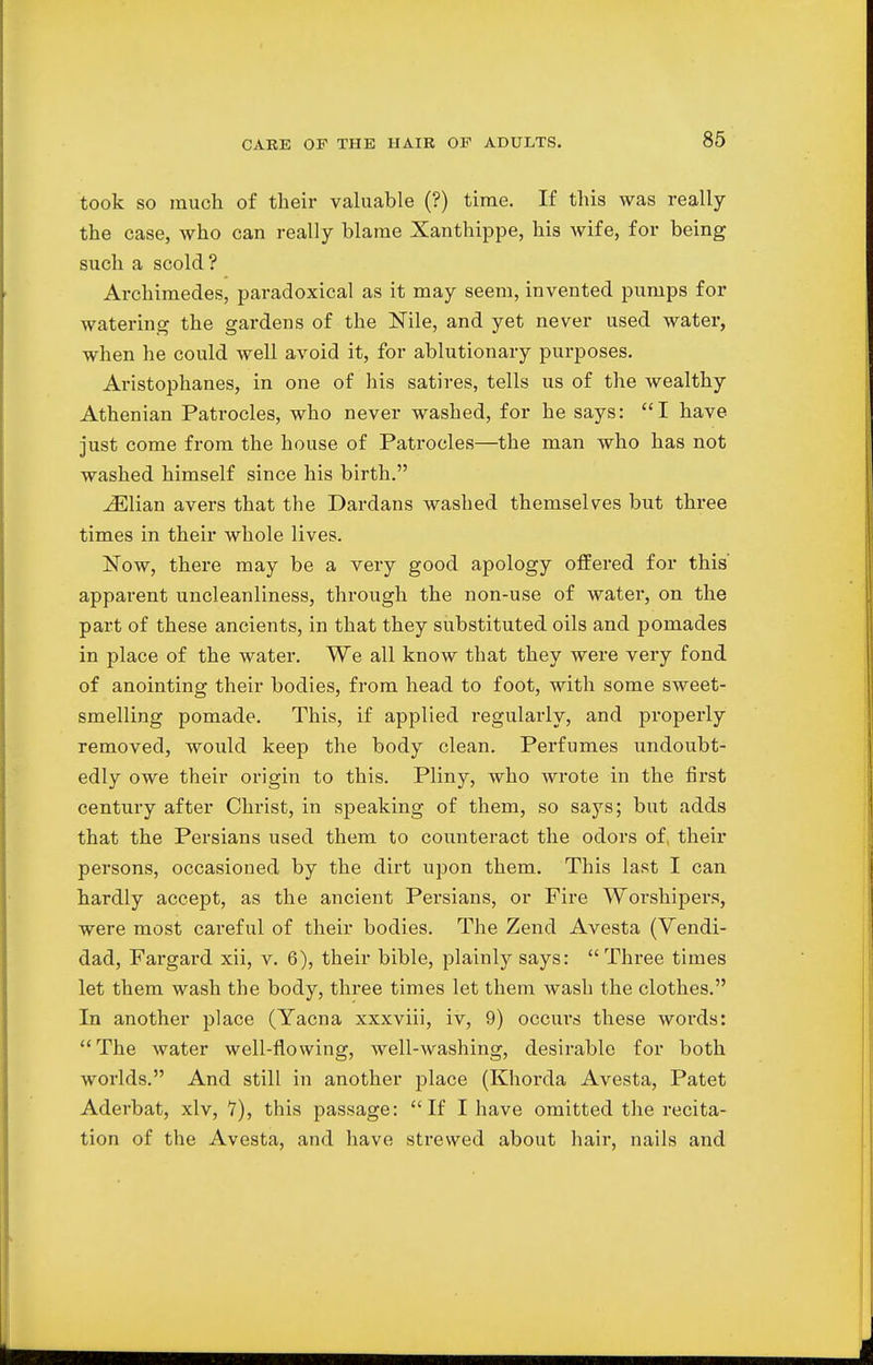 took so much of their valuable (?) time. If this was really the case, who can really blame Xanthippe, his wife, for being such a scold? Archimedes, paradoxical as it may seem, invented pumps for watering the gardens of the Nile, and yet never used water, when he could well avoid it, for ablutionary purposes. Aristophanes, in one of his satires, tells us of the wealthy Athenian Patrocles, who never washed, for he says: I have just come from the house of Patrocles—the man who has not washed himself since his birth. JElian avers that the Dardans washed themselves but three times in their whole lives. Now, there may be a very good apology offered for this' apparent uncleanliness, through the non-use of water, on the part of these ancients, in that they substituted oils and pomades in place of the water. We all know that they were very fond of anointing their bodies, from head to foot, with some sweet- smelling pomade. This, if applied regularly, and properly removed, would keep the body clean. Perfumes undoubt- edly owe their origin to this. Pliny, who wrote in the first century after Christ, in speaking of them, so says; but adds that the Persians used them to counteract the odors of, their persons, occasioned by the dirt upon them. This last I can hardly accept, as the ancient Persians, or Fire Worshipers, were most careful of their bodies. The Zend Avesta (Vendi- dad, Fargard xii, v. 6), their bible, plainly says: Three times let them wash the body, three times let them wash the clothes. In another place (Yacna xxxviii, iv, 9) occurs these words: The water well-flowing, well-washing, desirable for both worlds. And still in another place (Khorda Avesta, Patet Aderbat, xlv, 1), this passage: If I have omitted the recita- tion of the Avesta, and have strewed about hair, nails and