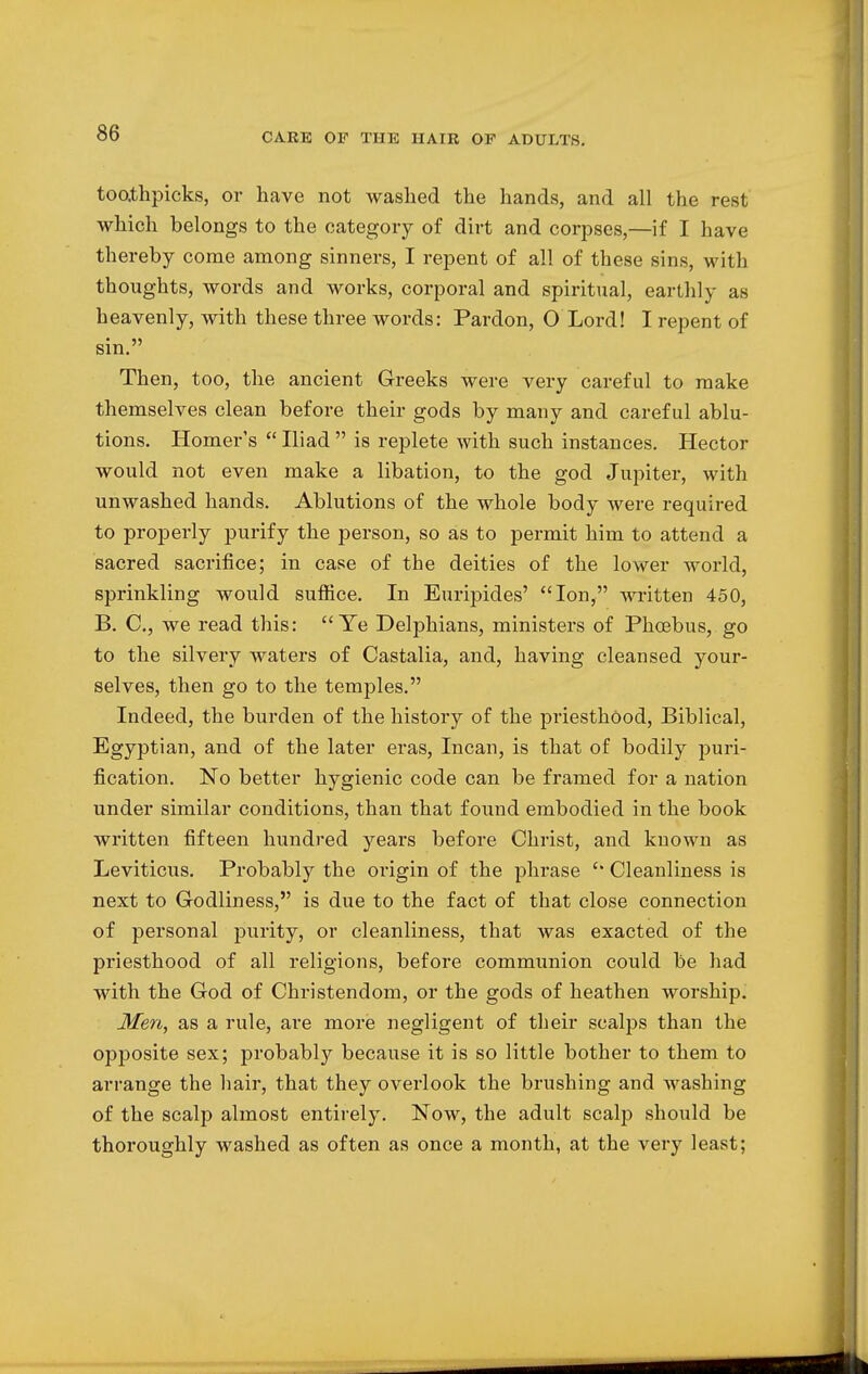 toothpicks, or have not washed the hands, and all the rest which belongs to the category of dirt and corpses,—if I have thereby come among sinners, I repent of all of these sins, with thoughts, words and works, corporal and spiritual, earthly as heavenly, with these three words: Pardon, O Lord! I repent of sin. Then, too, the ancient Greeks were very careful to make themselves clean before their gods by many and careful ablu- tions. Homer's  Iliad  is replete with such instances. Hector would not even make a libation, to the god Jupiter, with unwashed hands. Ablutions of the whole body were required to properly purify the person, so as to permit him to attend a sacred sacrifice; in case of the deities of the lower world, sprinkling would suffice. In Euripides' Ion, written 450, B. C, we read this: Ye Delphians, ministers of Phoebus, go to the silvery waters of Castalia, and, having cleansed your- selves, then go to the temples. Indeed, the burden of the history of the priesthood, Biblical, Egyptian, and of the later eras, Incan, is that of bodily puri- fication. No better hygienic code can be framed for a nation under similar conditions, than that found embodied in the book written fifteen hundred years before Christ, and known as Leviticus. Probably the origin of the phrase  Cleanliness is next to Godliness, is due to the fact of that close connection of personal purity, or cleanliness, that was exacted of the priesthood of all religions, before communion could be had with the God of Christendom, or the gods of heathen worship. Men, as a rule, are more negligent of their scalps than the opposite sex; probably because it is so little bother to them to arrange the hair, that they overlook the brushing and washing of the scalp almost entirely. Now, the adult scalp should be thoroughly washed as often as once a month, at the very least;