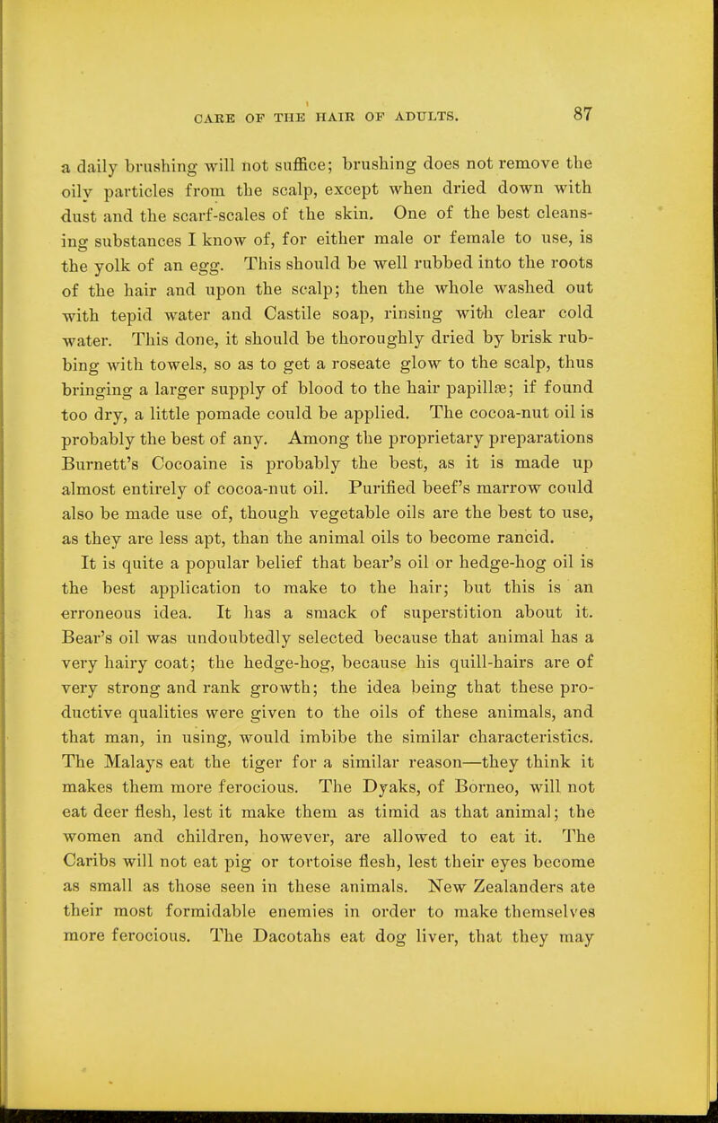 a daily brushing will not suffice; brushing does not remove the oily particles from the scalp, except when dried down with dust and the scarf-scales of the skin. One of the best cleans- ing substances I know of, for either male or female to use, is the yolk of an egg. This should be well rubbed into the roots of the hair and upon the scalp; then the whole washed out with tepid water and Castile soap, rinsing with clear cold water. This done, it should be thoroughly dried by brisk rub- bing with towels, so as to get a roseate glow to the scalp, thus bringing a larger supply of blood to the hair papillae; if found too dry, a little pomade could be applied. The cocoa-nut oil is probably the best of any. Among the proprietary preparations Burnett's Cocoaine is probably the best, as it is made up almost entirely of cocoa-nut oil. Purified beef's marrow could also be made use of, though vegetable oils are the best to use, as they are less apt, than the animal oils to become rancid. It is quite a popular belief that bear's oil or hedge-hog oil is the best application to make to the hair; but this is an erroneous idea. It has a smack of superstition about it. Bear's oil was undoubtedly selected because that animal has a very hairy coat; the hedge-hog, because his quill-hairs are of very strong and rank growth; the idea being that these pro- ductive qualities were given to the oils of these animals, and that man, in using, would imbibe the similar characteristics. The Malays eat the tiger for a similar reason—they think it makes them more ferocious. The Dyaks, of Borneo, will not eat deer flesh, lest it make them as timid as that animal; the women and children, however, are allowed to eat it. The Caribs will not eat pig or tortoise flesh, lest their eyes become as small as those seen in these animals. New Zealanders ate their most formidable enemies in order to make themselves more ferocious. The Dacotahs eat dog liver, that they may
