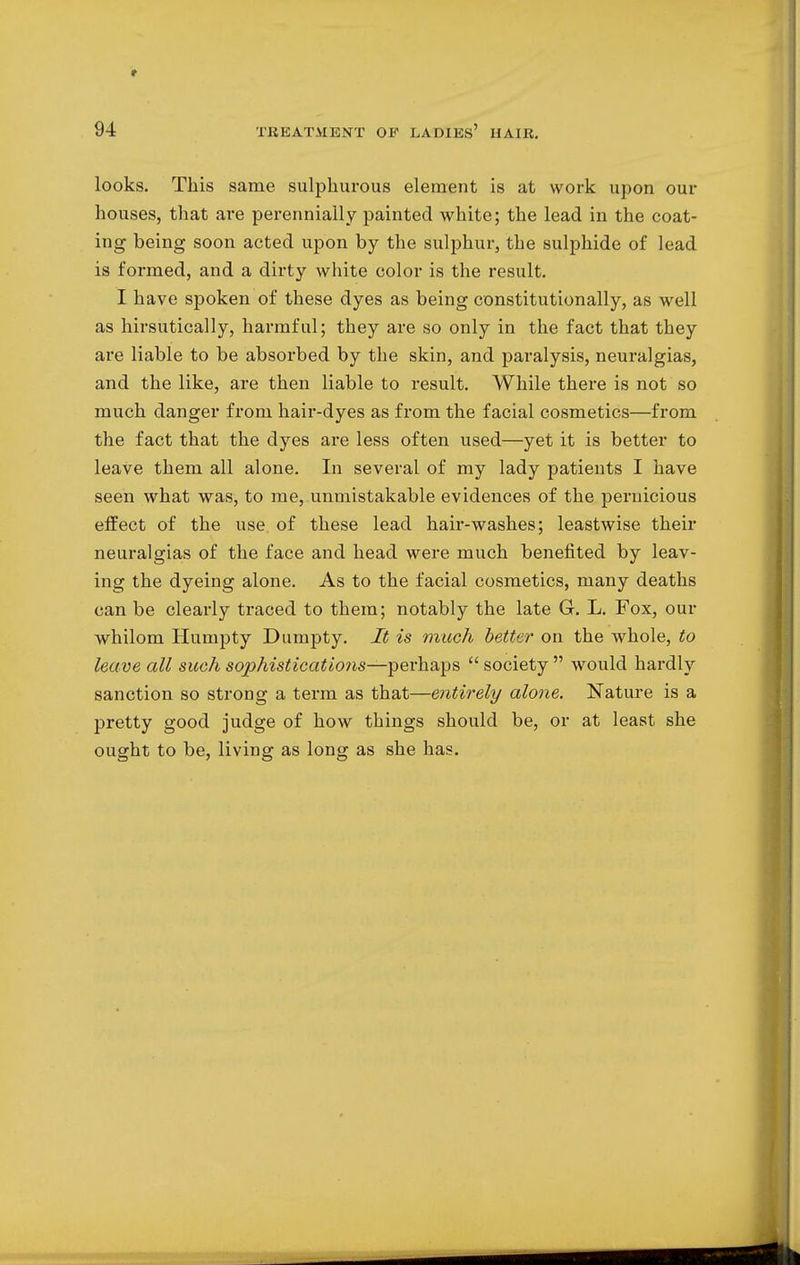 looks. This same sulphurous element is at work upon our houses, that are perennially painted white; the lead in the coat- ing being soon acted upon by the sulphur, the sulphide of lead is formed, and a dirty white color is the result. I have spoken of these dyes as being constitutionally, as well as hirsutically, harmful; they are so only in the fact that they are liable to be absorbed by the skin, and paralysis, neuralgias, and the like, are then liable to result. While there is not so much danger from hair-dyes as from the facial cosmetics—from the fact that the dyes are less often used—yet it is better to leave them all alone. In several of my lady patients I have seen what was, to me, unmistakable evidences of the pernicious effect of the use of these lead hair-washes; leastwise their neuralgias of the face and head were much benefited by leav- ing the dyeing alone. As to the facial cosmetics, many deaths can be clearly traced to them; notably the late G. L. Fox, our whilom Humpty Dumpty. It is much better on the whole, to leave all such sojyhistications—perhaps  society  would hardly sanction so strong a term as that—entirely alone. Nature is a pretty good judge of how things should be, or at least she ought to be, living as long as she has.